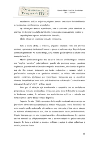 Universidade Estadual de Maringá
26 e 27/05/2011
10
a) cada nova política, projeto ou programa parte da estaca zero, desconsiderando
a experiência e o conhecimento acumulados;
b) a formação é tomada isoladamente, sem se considerar outras dimensões do
exercício profissional (condições de trabalho, recursos disponíveis, carreira e salário);
c) privilegia os aspectos individuais da formação;
d) não integra um sistema de formação permanente.
Para a autora (ibid.), a formação, enquanto entendida como um processo
contínuo e permanente de desenvolvimento exige que o professor esteja disponível para
continuar aprendendo. Ao mesmo tempo, deve permitir que ele aprenda a refletir sobre
suas próprias ações.
Moreira (2002) alerta para o fato de que a formação continuada pode tornar-se
um “negócio lucrativo”, principalmente quando são propostos cursos superiores
aligeirados, que melhoram estatísticas com pouco investimento, satisfazendo exigências
que não têm nenhum fundamento em teorias pedagógicas e parecem reduzir o
profissional da educação a um “produtivo ensinador”, ou melhor, “são verdadeiros
pacotes comerciais, idealizados por improvisados formadores que se encontram
distantes da realidade escolar e estão mais interessados na Formação Continuada como
um negócio lucrativo”. (p.19 - grifo do autor).
Para que tal situação seja transformada, é necessário que se estabeleçam
programas de formação continuada de professores, como meio de fomentar a produção
de intelectuais críticos, de aprimorar seus conhecimentos teóricos e estimular sua
reflexão crítica a partir de seu contexto da prática.
Segundo Ferreira (2008), no campo da formação continuada espera-se que os
professores aprimorem seus referenciais e práticas pedagógicas, visto a necessidade de
se ter uma formação aprimorada, alicerçada em uma concepção crítica, para o alcance
de melhores resultados em sua ação, além do reconhecimento de sua profissionalidade.
O autor descreve que, em uma perspectiva crítica, a formação continuada deve ocorrer
em um ambiente de comprometimento com o desenvolvimento da profissionalidade
docente, de forma a articular as questões políticas e sociais à prática pedagógica e
atuação junto aos alunos.
 