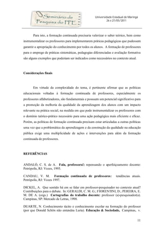 Universidade Estadual de Maringá
26 e 27/05/2011
11
Para isto, a formação continuada precisaria valorizar o saber teórico, bem como
instrumentalizar os professores para implementarem práticas pedagógicas que pudessem
garantir a apropriação do conhecimento por todos os alunos. A formação de professores
para o emprego de práticas sistemáticas, pedagogias diferenciadas e avaliação formativa
são alguns exemplos que poderiam ser indicados como necessários no contexto atual.
Considerações finais
Em virtude da complexidade do tema, é pertinente afirmar que as políticas
educacionais voltadas à formação continuada de professores, especialmente os
professores alfabetizadores, são fundamentais e possuem um potencial significativo para
a promoção da melhoria da qualidade da aprendizagem dos alunos com um impacto
relevante na prática social, na medida em que pode instrumentalizar os professores com
o domínio teórico-prático necessário para uma ação pedagógica mais eficiente e eficaz.
Porém, as políticas de formação continuada precisam estar articuladas a outras políticas
uma vez que a problemática da aprendizagem e da construção da qualidade na educação
pública exige uma multiplicidade de ações e intervenções para além da formação
continuada de professores.
REFERÊNCIAS
ANDALÓ, C. S. de A. Fala, professora!: repensando o aperfeiçoamento docente:
Petrópolis, RJ: Vozes, 1995.
CANDAU, V. M. Formação continuada de professores: tendências atuais.
Petrópolis, RJ: Vozes 1997.
DICKEL, A. Que sentido há em se falar em professor-pesquisador no contexto atual?
Contribuições para o debate. In: GERALDI, C. M. G.; FIORENTINI, D.; PEREIRA, E.
M. DE A. (orgs.) Cartografias do trabalho docente: professor (a)-pesquisador(a).
Campinas, SP: Mercado de Letras, 1998.
DUARTE, N. Conhecimento tácito e conhecimento escolar na formação do professor
(por que Donald Schön não entendeu Luria). Educação & Sociedade, Campinas, v.
 