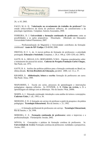 Universidade Estadual de Maringá
26 e 27/05/2011
12
24, n. 83, 2003.
FACCI, M. G. D. Valorização ou esvaziamento do trabalho do professor? Um
estudo crítico-reflexivo da teoria do professor reflexivo, do construtivismo e da
psicologia vigotskiana. Campinas: Autores Associados, 2004.
FERREIRA, D. J. Universidade e formação continuada de professores: entre as
possibilidades e as ações propositivas. Dissertação. (Mestrado em Educação).
Universidade Federal Fluminense, 2007.
______. Profissionalização do Magistério e Universidade: contributos da formação
continuada? Anais do XIV Endipe. CD-ROM, 2008.
FREITAS, H. C. L. de. A (nova) política de formação de professores: a prioridade
postergada. Educação e Sociedade, Campinas, v. 28, n. 100, p. 1203-1230, out. 2007a.
GATTI, B. A.; MELLO, G.N.; BERNARDES, N.M.G. Algumas considerações sobre
o treinamento do pessoal de ensino. Caderno de Pesquisa Fundação Carlos Chagas,
São Paulo, out. 1972.
GATTI, B. A. Análise das políticas públicas para a formação continuada no Brasil, na
última década. Revista Brasileira de Educação, jan/abril. 2008, vol. 13, n. 37.
KRAMER, S. Alfabetização, leitura e escrita: formação de professores em curso.
São Paulo: Ática, 1989.
MAINARDES, J. Escola em ciclos, processos de aprendizagem e intervenções
pedagógicas: algumas reflexões. In: FETZNER, A. R. Ciclos em revista, v. 3: a
aprendizagem em diálogo com as diferenças. Rio de Janeiro: Wak, 2008b.
MARIN, A. J. Educação continuada: introdução a uma análise de termos e concepções.
Cadernos Cedes, 1. ed., 1995, n. 36.
MEDIANO, Z. D. A formação em serviço do professor a partir da pesquisa e da prática
pedagógica. Tecnologia Educacional, Rio de Janeiro, v. 21, 1992.
______. A formação profissional de professores em serviço. Tecnologia Educacional,
Rio de Janeiro, v. 26, 1998.
MOREIRA, C. E. Formação continuada de professores: entre o improviso e a
profissionalização. Florianópolis: Insular, 2002.
NÓVOA, A. Concepções e práticas de formação contínua de professores. In:
Universidade de Aveiro: Formação contínua de professores: realidades e perspectivas.
Aveiro, 1991.
 
