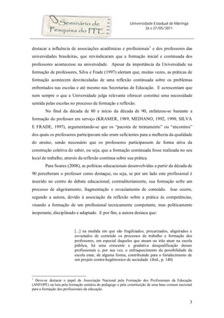 Universidade Estadual de Maringá
26 e 27/05/2011
3
destacar a influência de associações acadêmicas e profissionais1
e dos professores das
universidades brasileiras, que reivindicaram que a formação inicial e continuada dos
professores acontecesse na universidade. Apesar da importância da Universidade na
formação de professores, Silva e Frade (1997) alertam que, muitas vezes, as práticas de
formação acontecem desvinculadas de uma reflexão continuada sobre os problemas
enfrentados nas escolas e até mesmo nas Secretarias de Educação. E acrescentam que
nem sempre o que a Universidade julga relevante oferecer constitui uma necessidade
sentida pelas escolas no processo de formação e reflexão.
No final da década de 80 e início da década de 90, enfatizou-se bastante a
formação do professor em serviço (KRAMER, 1989; MEDIANO, 1992, 1998; SILVA
E FRADE, 1997), argumentando-se que os “pacotes de treinamento” ou “encontros”
dos quais os professores participavam não eram suficientes para a melhoria da qualidade
do ensino, sendo necessário que os professores participassem de forma ativa da
construção coletiva do saber, ou seja, que a formação continuada fosse realizada no seu
local de trabalho, através da reflexão contínua sobre sua prática.
Para Soares (2008), as políticas educacionais desenvolvidas a partir da década de
90 perceberam o professor como destaque, ou seja, se por um lado este profissional é
inserido no centro do debate educacional, contraditoriamente, sua formação sofre um
processo de aligeiramento, fragmentação e esvaziamento de conteúdo. Isso ocorre,
segundo a autora, devido à associação da reflexão sobre a prática às competências,
visando a formação de um profissional tecnicamente competente, mas politicamente
inoperante, disciplinado e adaptado. E por fim, a autora destaca que:
[...] na medida em que são fragilizados, precarizados, aligeirados e
esvaziados de conteúdo os processos de trabalho e formação dos
professores, em especial daqueles que atuam ou irão atuar na escola
pública, há uma crescente e gradativa desqualificação desses
profissionais e, por sua vez, o enfraquecimento da possibilidade da
escola estar, de alguma forma, contribuindo para o fortalecimento de
um projeto contra-hegêmonico de sociedade (ibid., p. 140)
1
Deve-se destacar o papel da Associação Nacional pela Formação dos Profissionais da Educação
(ANFOPE) na luta pela formação unitária do pedagogo e pela constituição de uma base comum nacional
para a formação dos profissionais da educação.
 