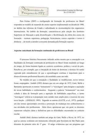 Universidade Estadual de Maringá
26 e 27/05/2011
4
Para Freitas (2007) a configuração da formação de professores no Brasil
respondeu ao modelo de expansão do ensino superior implementado na década de 1990,
no âmbito das reformas do Estado e subordinado às recomendações dos organismos
internacionais. No âmbito da formação, caracterizou-se pela criação dos Institutos
Superiores de Educação e pela diversificação e flexibilização da oferta dos cursos de
formação – normais superiores, pedagogia, licenciaturas, cursos especiais e cursos à
distância –, de modo a atender a crescente demanda pela formação superior.
Aspectos conceituais da formação continuada de professores no Brasil
O processo histórico brevemente indicado acima mostra que a concepção e as
finalidades da formação continuada de professores no Brasil foram mudando ao longo
do tempo, de forma bastante ligada ao contexto econômico, político e social do país.
Percebe-se, por exemplo, que a concepção de treino de destrezas e técnicas foi sendo
superada pelo entendimento de que a aprendizagem contínua é importante para o
desenvolvimento profissional docente e da sociedade como um todo.
Na medida em que a concepção e finalidades se modificavam, novos termos
foram empregados. Andaló (1995) destaca que em um artigo de 1972, Gatti, Mello e
Bernardes apontavam os termos “treinamento” e “reciclagem” para designar a aquisição
de novas habilidades e conhecimentos. Enquanto a palavra “treinamento” era mais
voltada à ideia de formação para a aquisição de habilidades específicas, o termo
“reciclagem” referia-se à preparação num sentido mais amplo para o exercício de uma
nova função. (ANDALÓ, 1995). Segundo as autoras (GATTI, et al., 1972), qualquer
um dos termos apresentados envolvia a promoção de mudanças nos conhecimentos e
nas atividades dos profissionais. Além disso, apontavam que, em geral, os docentes
esperavam soluções claras e definitivas para as dificuldades encontradas no contexto
escolar.
Andaló (ibid.) destaca também um artigo de Gatti, Mello e Rovai, de 1973, no
qual as autoras avaliaram um treinamento oferecido pela Secretaria de São Paulo para
docentes da primeira série do 1º grau. O artigo evidenciou que um programa que
 