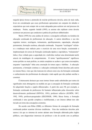 Universidade Estadual de Maringá
26 e 27/05/2011
5
naquela época tivesse a pretensão de reciclar professores deveria, antes de mais nada,
levar em consideração que esses profissionais apresentam um conjunto de atitudes e
expectativas que nem sempre são as mais adequadas para acelerar um real processo de
mudanças. Porém, segundo Andaló (1995), as autoras não explicam como deveria
acontecer um processo que conduzisse a prática do professor alfabetizador.
Marin (1995) fez uma análise de termos e concepções utilizados na temática da
educação continuada de profissionais da educação. A autora identificou o uso dos
seguintes termos: reciclagem, treinamento, aperfeiçoamento, capacitação, educação
permanente, formação contínua, educação continuada. Enquanto “reciclagem” referia-
se a mudanças mais radicais para o exercício de uma nova função, ocasionando a
implementação de cursos de formação continuada rápidos e esporádicos, “treinamento”
tinha o foco voltado para a capacidade de o indivíduo realizar uma determinada tarefa
através da modelagem de comportamento. O termo “aperfeiçoamento” significava
tornar perfeito ou mais perfeito, ou ainda completar ou acabar o que estava incompleto,
enquanto “capacitação” tinha uma conotação de tornar capaz e habilitar. A educação
permanente, a formação contínua e a educação continuada foram descritas pela autora
no mesmo bloco, visto que elas tratavam de colocar como eixo da formação continuada
o conhecimento dos profissionais da educação e tudo aquilo que eles podiam auxiliar a
construir.
É interessante destacar que esses termos foram sendo substituídos por outros de
significados mais abrangentes na medida em que a concepção de formação continuada
foi adquirindo funções e papéis diferenciados. A partir dos anos 90, por exemplo, a
formação continuada de professores foi bastante influenciada pelas discussões sobre
desenvolvimento profissional (NÓVOA, 1991), professor reflexivo (SCHÖN, 1987,
1992, 1995), professor-pesquisador (ZEICHNER, 1998). Dessa forma, a formação
continuada é uma questão complexa e multifacetada, e um intenso debate tem sido
travado em torno das concepções existentes.
De acordo com Ribas (2000), as diferentes formas de concepção de formação
continuada podem acarretar diversas tendências. Uma das tendências descritas pela
autora é de que os sistemas de ensino adotam uma formação elaborada pelos órgãos
públicos, sem diagnosticar interesses do professor e sim de acordo com as políticas
 