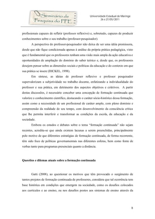 Universidade Estadual de Maringá
26 e 27/05/2011
8
profissionais capazes de refletir (professor reflexivo) e, sobretudo, capazes de produzir
conhecimentos sobre o seu trabalho (professor-pesquisador).
A perspectiva do professor-pesquisador não deixa de ser uma idéia promissora,
desde que não fique condicionada apenas à análise da própria prática pedagógica, visto
que é fundamental que os professores tenham uma visão mais ampla da ação educativa e
oportunidades de ampliação do domínio do saber teórico e, desde que, os professores
desejem pensar sobre as dimensões sociais e políticas da educação e do contexto em que
sua prática se insere (DICKEL, 1998).
Em síntese, as ideias de professor reflexivo e professor pesquisador
supervalorizam a subjetividade no trabalho docente, enfatizando a individualidade do
professor e sua prática, em detrimento dos aspectos objetivos e coletivos. A partir
destas discussões, é necessário conceber uma concepção de formação continuada que
valorize o conhecimento científico, destacando o caráter sócio-histórico dessa formação,
assim como a necessidade de um profissional de caráter amplo, com pleno domínio e
compreensão da realidade de seu tempo, com desenvolvimento da consciência crítica
que lhe permita interferir e transformar as condições da escola, da educação e da
sociedade.
Embora os estudos e debates sobre o tema “formação continuada” não sejam
recentes, acredita-se que ainda existem lacunas a serem preenchidas, principalmente
pelo motivo de que diferentes estratégias de formação continuada, de forma recorrente,
têm sido foco de políticas governamentais nas diferentes esferas, bem como fonte de
verbas tanto para programas presenciais quanto a distância.
Questões e dilemas atuais sobre a formação continuada
Gatti (2008), ao questionar os motivos que têm provocado o surgimento de
tantos projetos de formação continuada de professores, considera que tal ocorrência tem
base histórica em condições que emergem na sociedade, como os desafios colocados
aos currículos e ao ensino, ou nos desafios postos aos sistemas de ensino através da
 