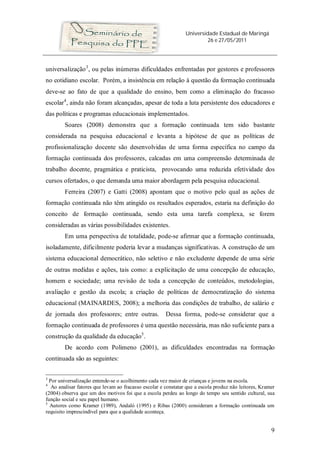 Universidade Estadual de Maringá
26 e 27/05/2011
9
universalização3
, ou pelas inúmeras dificuldades enfrentadas por gestores e professores
no cotidiano escolar. Porém, a insistência em relação à questão da formação continuada
deve-se ao fato de que a qualidade do ensino, bem como a eliminação do fracasso
escolar4
, ainda não foram alcançadas, apesar de toda a luta persistente dos educadores e
das políticas e programas educacionais implementados.
Soares (2008) demonstra que a formação continuada tem sido bastante
considerada na pesquisa educacional e levanta a hipótese de que as políticas de
profissionalização docente são desenvolvidas de uma forma específica no campo da
formação continuada dos professores, calcadas em uma compreensão determinada de
trabalho docente, pragmática e praticista, provocando uma reduzida efetividade dos
cursos ofertados, o que demanda uma maior abordagem pela pesquisa educacional.
Ferreira (2007) e Gatti (2008) apontam que o motivo pelo qual as ações de
formação continuada não têm atingido os resultados esperados, estaria na definição do
conceito de formação continuada, sendo esta uma tarefa complexa, se forem
consideradas as várias possibilidades existentes.
Em uma perspectiva de totalidade, pode-se afirmar que a formação continuada,
isoladamente, dificilmente poderia levar a mudanças significativas. A construção de um
sistema educacional democrático, não seletivo e não excludente depende de uma série
de outras medidas e ações, tais como: a explicitação de uma concepção de educação,
homem e sociedade; uma revisão de toda a concepção de conteúdos, metodologias,
avaliação e gestão da escola; a criação de políticas de democratização do sistema
educacional (MAINARDES, 2008); a melhoria das condições de trabalho, de salário e
de jornada dos professores; entre outras. Dessa forma, pode-se considerar que a
formação continuada de professores é uma questão necessária, mas não suficiente para a
construção da qualidade da educação5
.
De acordo com Polimeno (2001), as dificuldades encontradas na formação
continuada são as seguintes:
3
Por universalização entende-se o acolhimento cada vez maior de crianças e jovens na escola.
4
Ao analisar fatores que levam ao fracasso escolar e constatar que a escola produz não leitores, Kramer
(2004) observa que um dos motivos foi que a escola perdeu ao longo do tempo seu sentido cultural, sua
função social e seu papel humano.
5
Autores como Kramer (1989), Andaló (1995) e Ribas (2000) consideram a formação continuada um
requisito imprescindível para que a qualidade aconteça.
 