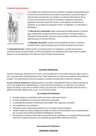 ANTONIO HUESCAR
Unidad de mantenimiento.
Las unidades de mantenimiento FRL constituyen unidades indispensables para
el correcto funcionamiento de los sistemas neumáticos, y para prolongar la
vida útil delos componentes. Se instalan en la línea de alimentación de un
circuito, suministrando aire libre de humedad e impurezas, lubricado y
regulado a la presión requerida, es decir, en las óptimas condiciones de
utilización. Es un bloque que agrupa un filtro, un regulador y un lubricador o
lubrificador.
 Filtro de aire comprimido: debe comprobarse periódicamente el nivel del
agua condensada y purgarse antes de que alcance un nivel que impida su
adecuado funcionamiento, salvo que sea de purgado automático; asimismo
debe limpiarse el cartucho filtrante.
 Regulador de presión: cuando está precedido de un filtro no necesita
mantenimiento, salvo comprobar que la presión de ajuste sea correcta.
 Lubricador de aire: se debe verificar el nivel de aceite en el depósito y, cuando sea necesario,
rellenarlo hasta el nivel permitido. Los filtros de plástico y los recipientes de los lubricantes no deben
limpiarse con tricloroetileno. Para lubricar utilizar siempre aceite mineral.
Circuitos hidráulicos
Cuando el fluido que utilizamos no es el aire, sino un líquido que no se puede comprimir, agua, aceite, u
otro, se puede definir fluido hidráulico como "Todo líquido que se utiliza como medio de transmisión de
energía". Los fundamentos físicos de los gases se cumplen considerando el volumen constante.
Circuito o Red de distribución Debe garantizar la presión y velocidad del fluido en todos los puntos de
uso. En las instalaciones oleohidráulicas, al contrario de las neumáticas, es necesario un circuito de
retomo de fluido, ya que este se vuelve a utilizar una y otra vez. El material utilizado suele ser acero o
plástico reforzado y depende de su uso: es un circuito cerrado.
Las ventajas de la hidráulica
 Permite trabajar con elevados niveles de fuerza o momentos de giro.
 El aceite empleado en el sistema es fácilmente recuperable.
 La velocidad de actuación es fácilmente controlable. Fácil regulación velocidad.
 Las instalaciones son compactas.
 Protección contra sobrecarga de presión con una simple válvula limitadora.
 Pueden realizarse cambios rápidos de sentido. Al invertir el accionamiento no es necesario pasar
por un punto muerto (Reversibilidad: Posibilidad de inversión).
 Permite parar en puntos intermedios el recorrido de los actuadores. Un actuador hidráulico puede
pararse en cualquier posición al ser el líquido incomprensible a diferencia del aire.
Desventajas de la hidráulica:
 