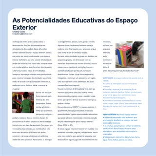 21
Refletir EdInf, nº 01, janeiro – fevereiro - março 2017
Ao longo da minha prática (educadora a
desempenhar funções de animadora nas
Atividades de Animação e Apoio à Família)
sempre valorizei muito o espaço exterior. Talvez,
em parte, por estar condicionada a um espaço
interior (refeitório, ou uma sala de atividades do
jardim de infância). Por outro lado, sempre estive
em escolas públicas que ofereciam bons espaços
exteriores, escolas novas e remodeladas.
Sempre vi no espaço exterior uma oportunidade
para construir uma sala de atividades ao ar livre,
onde, de acordo com as condições climatéricas,
podemos correr, brincar, saltar, construir e
imaginar.
Houve um ano que
ficou marcado pela
história dos Três
porquinhos. Todos
os dias a história
tinha que acontecer,
porque as crianças a
pediam, todos os dias os meninos faziam de
porquinhos e de lobos e todos os dias acabava a
história com um jogo da apanhada. Por vezes, era
necessário criar cenários, ou reciclávamos uma
bela caixa de cartão e lá íamos nós pintar,
construir, e a nossa sala virava um autêntico
atelier de artes plásticas. Parecíamos as formigas
a carregar tintas, pinceis, colas, para o recreio.
Algumas vezes, levávamos também mesas e
cadeiras e no final repetia-se o processo, já que
tudo tinha de ser arrumado e lavado.
Durante estas atividades o grupo era dividido em
pequenos grupos, uns brincavam com os
materiais disponíveis no recreio (triciclos, blocos,
caixas, pneus e paletes), outros lanchavam e
outros trabalhavam (pintavam, cortavam
desenhavam, faziam o que fosse necessário).
Chegámos a construir um autocarro, um fogão,
uma pista para os carros (exemplos dos quais
consegui ficar com registo).
Houve momentos de brincadeira livre, com os
meninos das outras salas das AAAF e fomos
desenvolvendo projetos como a LandArt, onde
íamos para a terra brincar e construir com paus,
pedras e folhas.
De acordo com as OCEPE “…o espaço exterior é
igualmente um espaço educativo pelas suas
potencialidades e pelas oportunidades educativas
que pode oferecer, merecendo a mesma atenção
dos/as educadores/as que o espaço interior”
(Silva, 2016, p. 27).
O nosso espaço exterior (recreio) era cuidado e os
materiais utilizados, seguros, mas escassos. Havia
uma zona coberta que, apesar de pequena, nos
deixava fazer alguns jogos de movimento em dias
chuvosos,
ou fazer um
pequeno
intervalo
após
terminar o
horário de
letivo e
antes de começarem as atividades das AAAF.
VANTAGENS do espaço exterior de acordo com as
OCEPE:
 Facilita as interações sociais entre várias
crianças;
 Permite a exploração e manipulação de
materiais naturais (pedras, folhas, plantas, paus,
areia, terra, água, etc.) permitindo novas
descobertas/aprendizagens;
 Permite desenvolver atividades físicas (correr,
saltar, trepar, jogar à bola, fazer diferentes tipos
de jogos de regras, etc.), num ambiente de ar
livre.
DESVANTAGENS do nosso espaço exterior:
 Não estão equipados com materiais que
promovam e desafiem as crianças nas suas
explorações motoras;
 As crianças passam pouco tempo no exterior,
sendo muito desse tempo utilizado pelos
educadores para atividades estruturadas e
orientadas;
 Não possuem elementos da natureza (terra,
água, flores, folhas, pedras ou areia).
As Potencialidades Educativas do Espaço
ExteriorCristina Castro
kikasdsilva@hotmail.com
 