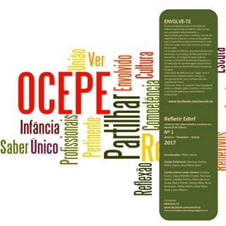 25
Refletir EdInf, nº 01, janeiro – fevereiro - março 2017
ENVOLVE-TE
Porque acreditamos que A Educação de
Infância representa na vida de cada criança,
nas sociedades industrializadas, a
oportunidade para viver a infância, através de
experiências culturais e sociais adequadas às
suas características desenvolvimentais e onde
o brincar surge como eixo central e principal
da sua ação.
A Educação de Infância consubstancia-se como
um tempo e um espaço de descoberta de si e
dos outros, um tempo de exploração do
mundo, de desenvolvimento de linguagens e
de realização de aprendizagens essenciais em
todas as áreas de desenvolvimento da pessoa
humana.
A Educação de Infância é um “lugar” para o
exercício da cidadania pelas crianças e,
simultaneamente, para a preparação dos
cidadãos do futuro.
Temos por base um conjunto mais alargado de
visões e reflexões sobre a prática, o conceito e
os princípios gerais que unam todos os
profissionais.
www.facebook.com/envolv.te
Refletir EdInf
revista on-line sobre reflexões e práticas em
educação de infância
Nº 1
janeiro – fevereiro - março
2017
Coordenador: Ofélia Libório
Equipa Redatorial: Henrique Santos,
Ofélia Libório, Rosa Maria Alves.
Colaboradores neste número: Cristina
Castro, Diana Mendes Crespo, Henrique
Santos, Iolanda Pereira, Maria de Jesus
Sousa, Maria Tomaz, Mónica Rôlo, Nuno
Gonçalves, Ofélia Libório, Rosa Maria
Alves e Vera Ribeiro.
Contactos:
ENVOLVE-TE
www.facebook.com/envolv.te
micro.comunidades.aprendizagem@gmail.com
 