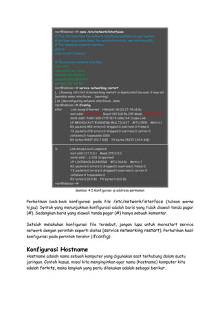 Gambar 4.5 Konfigurasi ip address permanen
Perhatikan baik-baik konfigurasi pada file /etc/network/interface (tulisan warna
hijau). Syntak yang menunjukkan konfigurasi adalah baris yang tidak diawali tanda pagar
(#). Sedangkan baris yang diawali tanda pagar (#) hanya sebuah komentar.
Setelah melakukan konfigurasi file tersebut, jangan lupa untuk merestart service
network dengan perintah seperti diatas (service networking restart). Perhatikan hasil
konfigurasi pada perintah terahir (ifconfig).
Konfigurasi Hostname
Hostname adalah nama sebuah komputer yang digunakan saat terhubung dalam suatu
jaringan. Contoh kasus, misal kita menginginkan agar nama (hostname) komputer kita
adalah forkits, maka langkah yang perlu dilakukan adalah sebagai berikut.
 