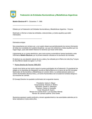 Federación de Entidades Numismáticas y Medallísticas Argentinas
Boletín Electrum Nº 1 - Diciembre 1º, 1999
----------------------------------------------------------
Editado por la Federación de Entidades Numismáticas y Medallísticas Argentina - Fenyma
Destinado a informar a todas las entidades, coleccionistas y a todos aquellos que estén
interesados.
----------------------------------------------------------
Estimados amigos:
Nos presentamos por primera vez, y es nuestro deseo que periódicamente los iremos informando
de todas las novedades de nuestras disciplinas. Las que nos enteremos y todas aquellas que nos
hagan llegar, pues este boletín Electrum lo tenemos que hacer entre todos.
Lógicamente es un correo electrónico, pero como somos numismáticos hemos bautizado a este
informativo Boletín Electrum, por la primera aleación utilizada en la acuñación de monedas.
El electrum es una aleación natural de oro y plata y fue utilizada por el Reino de Lidia (hoy Turquía
en Asia Menor) desde los siglos V y VI aC.
1.- Nueva directiva de Fenyma 1999-2001
A partir de la fecha se han hecho cargo la nuevas autoridades de la Federación. El presidente fue
elegido en la Asamblea de Delegados reunida en Bahía Blanca en el marco de las XIX Jornadas
Nacionales de Numismática y Medallísticas en octubre último. La entidad plenaria sede es el
Centro Numismático Buenos Aires, y el Centro Numismático de la Ciudad de Córdoba designa a
los revisores de cuentas.
El Consejo Directivo ha quedado conformado de la siguiente manera:
Presidente: Carlos A. Mayer
Vicepresidente: Roberto A. Bottero
Secretario: Daniel H. Villamayor
Tesorero: Carlos A. Graziadio
Vocal: Eduardo B. Guerin
Revisor de cuentas titular: Luis González Allende
Revisor de cuentas suplente: Dina Varela
Queremos expresar nuestro profundo y sincero agradecimiento a las autoridades salientes por la
tarea realizada en todos estos años.
 