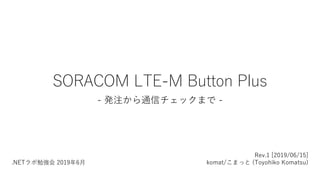 SORACOM LTE-M Button Plus
- 発注から通信チェックまで -
Rev.1 [2019/06/15]
komat/こまっと (Toyohiko Komatsu).NETラボ勉強会 2019年6月
 