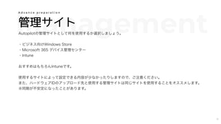 Management管理サイト
Autopilotの管理サイトとして何を使用するか選択しましょう。
・ビジネス向けWindows Store
・Microsoft 365 デバイス管理センター
・Intune
おすすめはもちろんIntuneです。
使用するサイトによって設定できる内容が少なかったりしますので、ご注意ください。
また、ハードウェアIDのアップロード先と使用する管理サイトは同じサイトを使用することをオススメします。
※同期が不安定になったことがあります。
A d v a n c e p r e p a r a t i o n
11
 