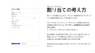 割り当ての考え方
W a y o f t h i n k i n g
前ページで記載したとおり、ポリシーの適用先やアプリケーシ
ョンの配信対象はグループを対象とします。
グループには「ユーザー」と「デバイス」を登録できますが、
各種設定の割り当てには「ユーザー」を利用することをオス
スメします。
※「デバイス」がダメというわけではない。
特に制御系（USB利用不可等）はユーザーに紐づけておくと
意図しないデータの書き出しを防ぐことができます。
※書き出し用の端末を準備するのであれば不要
逆にWhite Gloveを使うときは「デバイス」をうまく使ってく
ださい。
24
 