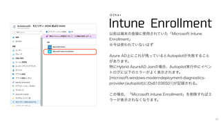 Intune Enrollment
O t h e r
以前は端末の登録に使用されていた「Microsoft Intune
Enrollment」
※今は使われていないはず
Azure AD上にこれが残っているとAutopilotが失敗すること
があります。
特にHybrid AzureAD Joinの場合、Autopilot実行中にイベン
トログに以下のエラーがよく表示されます。
[microsoft-windows-moderndeployment-diagnostics-
provider/autopilot]に[0x81036501]が記録される。
この場合、「Microsoft Intune Enrollment」を削除すればエ
ラーが表示されなくなります。
43
 
