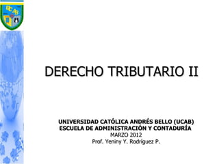 DERECHO TRIBUTARIO II


 UNIVERSIDAD CATÓLICA ANDRÉS BELLO (UCAB)
 ESCUELA DE ADMINISTRACIÓN Y CONTADURÍA
                   MARZO 2012
           Prof. Yeniny Y. Rodríguez P.
 
