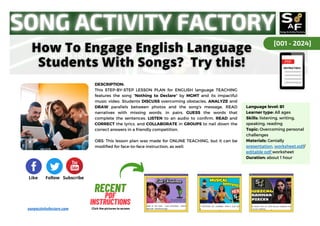Language level: B1
Learner type: All ages
Skills: listening, writing,
speaking, reading
Topic: Overcoming personal
challenges
Materials: Genially
presentation, worksheet.pdf/
editable pdf worksheet
Duration: about 1 hour
[001 - 2024]
Like Follow Subscribe
DESCRIPTION:
This STEP-BY-STEP LESSON PLAN for ENGLISH language TEACHING
features the song "Nothing to Declare" by MGMT and its impactful
music video. Students DISCUSS overcoming obstacles, ANALYZE and
DRAW parallels between photos and the song's message, READ
narratives with missing words, in pairs, GUESS the words that
complete the sentences, LISTEN to an audio to confirm, READ and
CORRECT the lyrics, and COLLABORATE in GROUPS to nail down the
correct answers in a friendly competition.
OBS: This lesson plan was made for ONLINE TEACHING, but it can be
modified for face-to-face instruction, as well.
RECENT
RECENT
PDF
PDF
INSTRUCTIONS
INSTRUCTIONS
Click the pictures to access
songactivityfactory.com
 