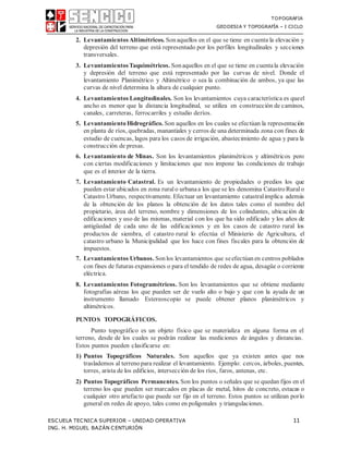 TOPOGRAFIA
GEODESIA Y TOPOGRAFÍA – I CICLO
ESCUELA TECNICA SUPERIOR – UNIDAD OPERATIVA 11
ING. H. MIGUEL BAZÁN CENTURIÓN
2. LevantamientosAltimétricos. Sonaquellos en el que se tiene en cuenta la elevación y
depresión del terreno que está representado por los perfiles longitudinales y secciones
transversales.
3. LevantamientosTaquimétricos. Sonaquellos en el que se tiene en cuentala elevación
y depresión del terreno que está representado por las curvas de nivel. Donde el
levantamiento Planimétrico y Altimétrico o sea la combinación de ambos, ya que las
curvas de nivel determina la altura de cualquier punto.
4. Levantamientos Longitudinales. Son los levantamientos cuya característica es queel
ancho es menor que la distancia longitudinal, se utiliza en construcción de caminos,
canales, carreteras, ferrocarriles y estudio deríos.
5. Levantamiento Hidrográfico. Son aquellos en los cuales se efectúan la representación
en planta de ríos, quebradas, manantiales y cerros de una determinada zona con fines de
estudio de cuencas, lagos para los casos de irrigación, abastecimiento de agua y para la
construcción de presas.
6. Levantamiento de Minas. Son los levantamientos planimétricos y altimétricos pero
con ciertas modificaciones y limitaciones que nos impone las condiciones de trabajo
que es el interior de la tierra.
7. Levantamiento Catastral. Es un levantamiento de propiedades o predios los que
pueden estar ubicados en zona rural o urbanaa los que se les denomina CatastroRural o
Catastro Urbano, respectivamente. Efectuar un levantamiento catastralimplica además
de la obtención de los planos la obtención de los datos tales como el nombre del
propietario, área del terreno, nombre y dimensiones de los colindantes, ubicación de
edificaciones y uso de las mismas, material con los que ha sido edificado y los años de
antigüedad de cada uno de las edificaciones y en los casos de catastro rural los
productos de siembra, el catastro rural lo efectúa el Ministerio de Agricultura, el
catastro urbano la Municipalidad que los hace con fines fiscales para la obtención de
impuestos.
7. Levantamientos Urbanos. Sonlos levantamientos que seefectúanen centros poblados
con fines de futuras expansiones o para el tendido de redes de agua, desagüe o corriente
eléctrica.
8. Levantamientos Fotogramétricos. Son los levantamientos que se obtiene mediante
fotografías aéreas los que pueden ser de vuelo alto o bajo y que con la ayuda de un
instrumento llamado Estereoscopio se puede obtener planos planimétricos y
altimétricos.
PUNTOS TOPOGRÁFICOS.
Punto topográfico es un objeto físico que se materializa en alguna forma en el
terreno, desde de los cuales se podrán realizar las mediciones de ángulos y distancias.
Estos puntos pueden clasificarse en:
1) Puntos Topográficos Naturales. Son aquellos que ya existen antes que nos
traslademos al terrenopara realizar el levantamiento. Ejemplo: cercos, árboles, puentes,
torres, arista de los edificios, intersección de los ríos, faros, antenas, etc.
2) Puntos Topográficos Permanentes. Son los puntos o señales que se quedan fijos en el
terreno los que pueden ser marcados en placas de metal, hitos de concreto, estacas o
cualquier otro artefacto que puede ser fijo en el terreno. Estos puntos se utilizan porlo
general en redes de apoyo, tales como en poligonales y triangulaciones.
 