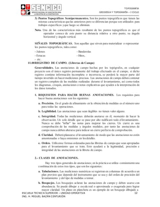 TOPOGRAFIA
GEODESIA Y TOPOGRAFÍA – I CICLO
ESCUELA TECNICA SUPERIOR – UNIDAD OPERATIVA 12
ING. H. MIGUEL BAZÁN CENTURIÓN
3) Puntos Topográficos Semipermanentes. Son los puntos topográficos que tienen las
mismas características quelas anteriores pero se diferencian porque son utilizados para
trabajos específicos yque luego se eliminan.
Nota. Una de las características más resaltante de los puntos topográficos es que el
operador conoce de este punto su distancia relativa a otro punto, su ángulo
horizontal y ángulo vertical.
SEÑALES TOPOGRÁFICAS. Son aquellas que sirven para materializar o representar
los puntos topográficos, tales como:
- Jalones - Banderolas
- Estacas - Hitos,
- etc.
11.00REGISTRO DE CAMPO. (Libretas de Campo)
Generalidades. Las anotaciones de campo hechas por los topógrafos, en cualquier
proyecto son el único registro permanente del trabajo efectuado en el campo, si dicho
registro contiene información incompleta o incorrecta, se perderá la mayor parte del
tiempo invertido en hacer mediciones precisas. Las anotaciones de campo deben contener
un registro completo de las medidas realizadas durante el levantamiento, así como todos
los diagramas, croquis, anotaciones o notas explicativas que ayuden a la interpretación de
los datos tomados.
1. REQUISITOS PARA HACER BUENAS ANOTACIONES. Los requisitos para
hacer buena anotaciones son los siguientes:
a. Precisión. En el grado de afinamiento en la obtenciónde medidas es el número uno
para todas las operaciones.
b. Legibilidad. Las anotaciones que sean ilegibles no tienen valor alguno.
c. Integridad. Todas las mediciones deberán anotarse en él, momento de hacer la
observación. Un solo detalle que se pase por alto nulificará todo el levantamiento.
Nunca se debe "inflar" las notas para mejorar los cierres. Un cierre es una
comprobación de las medidas y ángulos medidos; por tanto las anotaciones de
campo nunca deben alterarse para indicar un cierre perfecto de comprobación.
d. Claridad. Deberá planearse el levantamiento de modo que las anotaciones no estén
amontonadas o haya omisiones en losdetalles.
e. Orden. Utilícense formas ordenadas para las libretas de campoque sean apropiadas
para el levantamiento que se trate. Esto ayudará a la legitimidad, precisión e
integridad de las anotaciones en la libreta de campo.
2.- CLASES DE ANOTACIONES.
Hay tres tipos generales de anotaciones; en la prácticase utiliza comúnmenteuna
combinación de estos tres tipos, que son los siguientes:
a. Tabulaciones. Las mediciones numéricas se registran en columnas de acuerdoa un
plan previsto que depende del instrumento que se usa y del orden de precisión del
levantamiento y del tipo de medidas a tomar.
b. Bosquejos. Los bosquejos aclaran las anotaciones de campo y deben usarse con
abundancia. Se puede dibujar a escala real o aproximada o exagerada para lograr
mayor claridad. Un plano en plancheta es un ejemplo de un bosquejo dibujado a
 