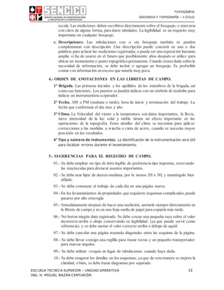 TOPOGRAFIA
GEODESIA Y TOPOGRAFÍA – I CICLO
ESCUELA TECNICA SUPERIOR – UNIDAD OPERATIVA 13
ING. H. MIGUEL BAZÁN CENTURIÓN
escala. Las mediciones deben escribirse directamente sobre el bosquejo, o marcarse
con clave de alguna forma, para datos tabulados. La legibilidad es un requisito muy
importante en cualquier bosquejo.
c. Descripciones. Las tabulaciones con o sin bosquejo también se pueden
complementar con descripción .Una descripción puede consistir en una o dos
palabras para aclarar las mediciones registradas, o puede ser una exposición bastante
amplia si ha de usarse en el futuro que posiblemente años después se utilice para
ubicar un monumento o punto topográfico permanente. Cuando exista duda sobrela
necesidad de información, se debe incluir o agregar un bosquejo. Es preferible
contar con información en exceso que tenerla muy poca.
4,- ORDEN DE ANOTACIONES EN LAS LIBRETAS DE CAMPO.
1° Brigada. Las primeras iniciales y los apellidos de los miembros de la brigada, así
comosus funciones. Los puestos se pueden indicar con un símbolo de teodolito para
indicar un instrumentista uoperador.
2° Fecha. AM o PM (mañana o tarde), hora de inicio y terminación del trabajo. La
fecha que conforman el día mes y año.
3° Clima. La Velocidad del viento y la temperatura son datos importantes, la lluvia,
nieve intensidad de la luz solar y niebla tienen un efecto importante en las
operaciones de la topografía. Estos detalles del clima se necesitan para aplicar
correcciones a las medidas a wincha o cinta de acero, cuando se necesita mayor
precisión en los resultados.
4° Tipo y número de instrumentos. La identificación de la instrumentación será útil
para localizar errores durante el levantamiento.
5.- SUGERENCIAS PARA EL REGISTRO DE CAMPO.
01.- Se debe emplear un tipo de letra legible de preferencia tipo imprenta, reservando
las mayúsculas para destacar asuntos importantes.
02.- Se debe usar lápiz de dureza mediana, por lo menos 2H o 3H, y manténgalo bien
afilado.
03.- Se debe comenzar el trabajo de cada día en una página nueva.
04.- En los levantamientos de propiedades que requieren esquemas complicados, puede
pasarse por alto estaregla.
05.- Inmediatamente después de hacer una medición, anotarla siempre directamente en
la libreta de campo y no en una hoja suelta de papel para copiarla más tarde.
06.- No borrar ningún dato registrado. Se debe cruzar una pequeña raya sobre el valor
incorrecto arriba o abajo conservando su legibilidad (ya que puede servir como
referencia), y se debe anotar el valor correcto arriba o debajo de aquél.
07.- Se debe cancelar una página trazando diagonales entre las esquinas de la página.
08.- Se debe llevar consigo una reglilla para trazar rectas y un pequeño transportador
para marcar ángulos.
09.- Se debe utilizar croquis en lugar de tabulaciones cuando haya duda.
10.- Se debe exagerar los detalles en los esquemas, ya que de esta manera se mejora la
claridad; o bien, se debe trazar diagramas por separado.
 