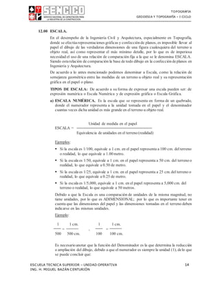 TOPOGRAFIA
GEODESIA Y TOPOGRAFÍA – I CICLO
ESCUELA TECNICA SUPERIOR – UNIDAD OPERATIVA 14
ING. H. MIGUEL BAZÁN CENTURIÓN
12.00 ESCALA.
En el desempeño de la Ingeniería Civil y Arquitectura, especialmente en Topografía,
donde se efectúarepresentaciones gráficas y confección de planos, es imposible llevar al
papel el dibujo de las verdaderas dimensiones de una figura cualesquiera del terreno u
objeto real, así como representar el más mínimo detalle, por lo que es de imperiosa
necesidad el uso de una relación de comparación fija a la que se le denomina ESCALA.
Siendo estarelación de comparación la base de todo dibujo en la confección deplanos en
Ingeniería y Arquitectura.
De acuerdo a lo antes mencionado podemos denominar a Escala, como la relación de
semejanza geométrica entre las medidas de un terreno u objeto real y su representación
gráfica en el papel o plano.
TIPOS DE ESCALA: De acuerdo a su forma de expresar una escala pueden ser: de
expresión numérica o Escala Numérica y de expresión gráfica o Escala Gráfica.
a) ESCALA NUMÉRICA. Es la escala que se representa en forma de un quebrado,
donde el numerador representa a la unidad tomada en el papel y el denominador
cuantas veces dicha unidad es más grande en el terreno u objeto real.
ESCALA =
Unidad de medida en el papel
Equivalencia de unidades en el terreno(realidad)
Ejemplos:
 Si la escala es 1/100, equivale a 1 cm. en el papel representa a 100 cm. del terreno
o realidad, lo que equivale a 1.00metro.
 Si la escala es 1/50, equivale a 1 cm. en el papel representa a 50 cm. del terreno o
realidad, lo que equivale a 0.50 de metro.
 Si la escala es 1/25, equivale a 1 cm. en el papel representa a 25 cm.del terreno o
realidad, lo que equivale a 0.25 de metro.
 Si la escala es 1/5,000, equivale a 1 cm. en el papel representa a 5,000 cm. del
terreno o realidad, lo que equivale a 50 metros.
Debido a que la Escala es una comparación de unidades de la misma magnitud, no
tiene unidades, por lo que es ADIMENSIONAL; por lo que es importante tener en
cuenta que las dimensiones del papel y las dimensiones tomadas en el terreno deben
indicarse en las mismas unidades.
Ejemplo:
1 1 cm. 1 1 cm.
= , =
500 500 cm. 100 100 cm.
Es necesarioanotar que la función del Denominador es la que determina la reducción
o ampliación del dibujo, debido a que el numerador es siempre la unidad (1), delo que
se puede concluir que:
 