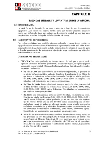 TOPOGRAFIA
GEODESIA Y TOPOGRAFÍA – I CICLO
ESCUELA TECNICA SUPERIOR – UNIDAD OPERATIVA 20
ING. H. MIGUEL BAZÁN CENTURIÓN
CAPITULOII
MEDIDAS LINEALES Y LEVANTAMIENTOS A WINCHA
1.00 GENERALIDADES.
La medición de la distancia de un punto a otro, es la base de todo levantamiento
topográfico. Aun cuando los ángulos pueden leerse con bastante precisión utilizando
equipo muy sofisticado, tiene que medirse por lo menos la longitud de una línea para
complementar la medida de ángulos en la localización de puntos.
2.00 INSTRUMENTOS TOPOGRAFICOS.
Para realizar mediciones con precisión adecuada, utilizando el menor tiempo posible, en
topografía se hace necesario el uso de instrumentos (aparatos) adecuados para tal fin. Estos
instrumentos son desde él más simple hasta los instrumentos electrónicos de medición, pero
se describe a continuación los instrumentos más simples y que comúnmente son utilizados
en levantamientos a wincha.
INSTRUMENTOS ELEMENTALES:
1. WINCHA. Son cintas graduadas en sistemas métrico decimal, por lo que se puede
apreciar: los metros, decímetros y milímetros; es de forma largada, de espesor pequeño
comparado con su longitud. De acuerdo al material del que han sido confeccionadas
se pueden clasificar en:
 De Tela o Lona. Está confeccionada de un material impermeable, el que lleva en
su interior refuerzos metálicos delgados de cobre o de acedo entre 4, 6 u 8 hilos, lo
que impide el estiramiento de la wincha al ser usada. Este tipo de wincha puede ser
de: 5.00, 10.00, 15.00, 20.00, 25.00, 30.00 y 50.00 metros de longitud. Son
utilizadas en levantamientos que requieran poca precisión.
 De Fibra de Vidrio. Está confeccionada como su nombre lo indica, con material
de fibra de vidrio. Este tipo de wincha puede ser de: 5.00, 10.00, 15.00, 20.00,
25.00, 30.00, 50.00 y 100.00 metros de longitud. Son utilizadas en levantamientos
que requieran una regular precisión.
 De Acero. Está confeccionada como su nombre lo indica, con material de acero.
Este tipo de wincha puede ser de: 5.00, 10.00, 15.00, 20.00, 25.00, 30.00, 50.00 y
100.00 metros de longitud y viene graduadas por un sólo lado, son más angostas
que las winchas de tela y las de fibra de vidrio, siendo su desventaja que son muy
quebradizas cuando no reciben un adecuado manejo, porque se debe tener mucho
cuidado en su manipulación y utilización. Es necesario anotar que cada wincha trae
sus condiciones o constantes de calibramiento, como tensión, temperatura y peso.
Son utilizadas en levantamientos que requieran una gran precisión.
 Invar. Es una wincha metálica confeccionada de una aleación de acero y níquel, en
una proporción de 65% de acero por 35% de níquel, obteniéndose un material con
un coeficiente de dilatación baja, siendo 10 veces menor que una wincha de acero,
por lo que se considera un material indeformable e INVARiable (de allí su nombre:
INVAR). Se la utiliza para realizar el calibramiento de otras winchas, tales como la
de tela, fibra de vidrio y acero.
 