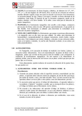 TOPOGRAFIA
GEODESIA Y TOPOGRAFÍA – I CICLO
ESCUELA TECNICA SUPERIOR – UNIDAD OPERATIVA 21
ING. H. MIGUEL BAZÁN CENTURIÓN
2. JALON. Es un instrumento de forma largada y cilíndrica, de diámetro de 1/2”, 5/8”,
3/4” y 1”, y de una longitud de 2.00 metros, lleva en uno de sus extremos un refuerzo
metálico llamado regatón, el que sirve para ser clavado en el terreno. Este instrumento
se encuentra pintado de rojo y blanco o de negro y amarillo en forma alternada de 50
centímetros cada franja. El material de que se encuentra compuesto, puede ser de
madera, aluminio o de fierro fundido. Se lo utiliza como señal para la ubicación de
puntos topográficos.
3. PLOMADA. Es el instrumento topográfico más sencillo y más antiguo, compuesto
por un peso de forma cónica de unos 200 gramos aproximadamente el que pende un
hilo flexible. Este instrumento es utilizado para determinar la verticalidad en la
ubicación de puntos topográficos.
4. NIVEL DE CARPINTERO. Es elinstrumento que aunque no pertenece directamente
a la topografía pero en ella tiene una gran utilidad. Se utiliza para determinar la
horizontalidad y perpendicularidad de cualquier instrumento, desde el jalón, wincha
entre otros. Está compuesto por niveles tubulares, colocados en una estructura sólida,
como es la madera o aluminio, la cual ha sido finamente acabada en sus aristas con
todas perpendiculares.
3.00 ALINEAMIENTOS.
En Topografía, en la ejecución de trabajos de medición con wincha y jalones, es
necesario realizar alineamientos. Esto es la materialización de puntos de líneas reales e
imaginarias, puntos que servirán de base para la toma de medidas y por consiguiente la
realización de levantamientos topográficos. De otra manera a un Alineamiento lo
podemos definir como la intersección del terreno con un plano vertical que pasa por dos
puntos fijos en el terreno.
Estos alineamientos pueden realizarse de acuerdo a la ubicación de los puntos base,
los que pueden ser:
A. ALINEAMIENTOS ENTRE DOS PUNTOS VISIBLES ENTRE SI.
Procedimiento:
1. Teniendo dos puntos ubicados sobre la superficie terrestre y materializada por dos
jalones, el operador debe colocarse detrás de cualquiera de uno de ellos para luego
por medio de visuales a uno y otro lado del jalón “base” (el más cercano al ojo del
operador) alinear un tercer jalón u otros jalones entro del alineamiento previsto.
2. Es necesario anotar que previo al trabajo del alineamiento, el operador indicará a
su ayudante o “jalonero” (ayudante o auxiliar que se encarga de llevar los jalones),
el Código de Señales para el Movimiento de los Jalones.
3. De acuerdo a las indicaciones del operador (Código de Señales), el jalonero
colocará el jalón dentro del alineamiento ya sea a una distancia arbitraria o a una
distancia pre establecida, para esta última se deberá utilizar una wincha.
4. En el caso de la ubicación de jalones a distancias pre establecidas, estas serán
tomadas al centro de los jalones.
 