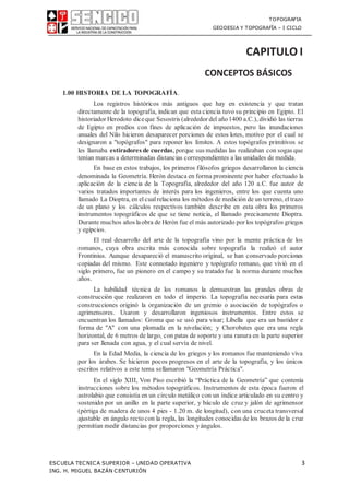 TOPOGRAFIA
GEODESIA Y TOPOGRAFÍA – I CICLO
ESCUELA TECNICA SUPERIOR – UNIDAD OPERATIVA 3
ING. H. MIGUEL BAZÁN CENTURIÓN
CAPITULO I
CONCEPTOS BÁSICOS
1.00 HISTORIA DE LA TOPOGRAFÍA.
Los registros históricos más antiguos que hay en existencia y que tratan
directamente de la topografía, indican que esta ciencia tuvo su principio en Egipto. El
historiador Herodoto diceque Sesostris (alrededor del año1400 a.C.), dividió las tierras
de Egipto en predios con fines de aplicación de impuestos, pero las inundaciones
anuales del Nilo hicieron desaparecer porciones de estos lotes, motivo por el cual se
designaron a "topógrafos" para reponer los límites. A estos topógrafos primitivos se
les llamaba estiradores de cuerdas, porque sus medidas las realizaban con sogas que
tenían marcas a determinadas distancias correspondientes a las unidades de medida.
En base en estos trabajos, los primeros filósofos griegos desarrollaron la ciencia
denominada la Geometría. Herón destaca en forma prominente por haber efectuado la
aplicación de la ciencia de la Topografía, alrededor del año 120 a.C. fue autor de
varios tratados importantes de interés para los ingenieros, entre los que cuenta uno
llamado La Dioptra, en el cual relaciona los métodos de medición de un terreno, el trazo
de un plano y los cálculos respectivos también describe en esta obra los primeros
instrumentos topográficos de que se tiene noticia, el llamado precisamente Dioptra.
Durante muchos años laobra de Herón fue el más autorizado por los topógrafos griegos
y egipcios.
El real desarrollo del arte de la topografía vino por la mente práctica de los
romanos, cuya obra escrita más conocida sobre topografía la realizó el autor
Frontinius. Aunque desapareció el manuscrito original, se han conservado porciones
copiadas del mismo. Este connotado ingeniero y topógrafo romano, que vivió en el
siglo primero, fue un pionero en el campo y su tratado fue la norma durante muchos
años.
La habilidad técnica de los romanos la demuestran las grandes obras de
construcción que realizaron en todo el imperio. La topografía necesaria para estas
construcciones originó la organización de un gremio o asociación de topógrafos o
agrimensores. Usaron y desarrollaron ingeniosos instrumentos. Entre estos se
encuentran los llamados: Groma que se usó para visar; Libella que era un bastidor e
forma de "A" con una plomada en la nivelación; y Chorobates que era una regla
horizontal, de 6 metros de largo, con patas de soporte y una ranura en la parte superior
para ser llenada con agua, y el cual servía de nivel.
En la Edad Media, la ciencia de los griegos y los romanos fue manteniendo viva
por los árabes. Se hicieron pocos progresos en el arte de la topografía, y los únicos
escritos relativos a este tema sellamaron "Geometría Práctica".
En el siglo XIII, Von Piso escribió la “Práctica de la Geometría” que contenía
instrucciones sobre los métodos topográficos. Instrumentos de esta época fueron el
astrolabio que consistía en un círculo metálico con un índice articulado en su centro y
sostenido por un anillo en la parte superior, y báculo de cruz y jalón de agrimensor
(pértiga de madera de unos 4 pies - 1.20 m. de longitud), con una cruceta transversal
ajustable en ángulo rectocon la regla, las longitudes conocidas de los brazos de la cruz
permitían medir distancias por proporciones yángulos.
 