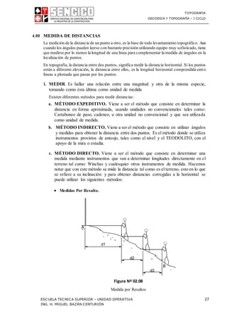 TOPOGRAFIA
GEODESIA Y TOPOGRAFÍA – I CICLO
ESCUELA TECNICA SUPERIOR – UNIDAD OPERATIVA 27
ING. H. MIGUEL BAZÁN CENTURIÓN
4.00 MEDIDA DE DISTANCIAS
La medición de la distancia de un punto a otro, es la base de todo levantamiento topográfico. Aun
cuando los ángulos pueden leerse con bastante precisión utilizando equipo muy sofisticado, tiene
que medirse por lo menos la longitud de una línea para complementar la medida de ángulos en la
localización de puntos.
En topografía, la distancia entre dos puntos, significa medir la distancia horizontal. Si los puntos
están a diferente elevación, la distancia entre ellos, es la longitud horizontal comprendida entre
líneas a plomada que pasan por los puntos.
1. MEDIR. Es hallar una relación entre una magnitud y otra de la misma especie,
tomando como ésta última como unidad de medida
Existen diferentes métodos para medir distancias:
a. MÉTODO EXPEDITIVO. Viene a ser el método que consiste en determinar la
distancia en forma aproximada, usando unidades no convencionales tales como:
Cartaboneo de paso, cadeneo, u otra unidad no convencional y que sea utilizada
como unidad de medida.
b. MÉTODO INDIRECTO. Viene a ser el método que consiste en utilizar ángulos
y medidas para obtener la distancia entre dos puntos. Es el método donde se utiliza
instrumentos provistos de anteojo, tales como el nivel y el TEODOLITO, con el
apoyo de la mira o estadía.
c. MÉTODO DIRECTO. Viene a ser el método que consiste en determinar una
medida mediante instrumentos que van a determinar longitudes directamente en el
terreno tal como: Winchas y cualesquier otros instrumentos de medida. Hacemos
notar que con este método se mide la distancia tal como es el terreno, esto en lo que
se refiere a su inclinación y para obtener distancias corregidas a la horizontal se
puede utilizar los siguientes métodos:
 Medidas Por Resalto.
Figura Nº 02.08
Medida por Resaltos
d1
d2
d3
 