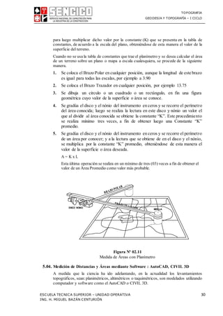 TOPOGRAFIA
GEODESIA Y TOPOGRAFÍA – I CICLO
ESCUELA TECNICA SUPERIOR – UNIDAD OPERATIVA 30
ING. H. MIGUEL BAZÁN CENTURIÓN
para luego multiplicar dicho valor por la constante (K) que se presenta en la tabla de
constantes, de acuerdo a la escala del plano, obteniéndose de esta manera el valor de la
superficie del terreno.
Cuando no se usa la tabla de constantes que trae el planímetro y se desea calcular el área
de un terreno sobre un plano o mapa a escala cualesquiera, se procede de la siguiente
manera.
1. Se coloca el Brazo Polar en cualquier posición, aunque la longitud de este brazo
es igual para todas las escalas, por ejemplo a 3.90
2. Se coloca el Brazo Trazador en cualquier posición, por ejemplo 13.75
3. Se dibuja un círculo o un cuadrado o un rectángulo, en fin una figura
geométrica cuyo valor de la superficie o área se conoce.
4. Se gradúa el disco y el nónio del instrumento en ceros y se recorre el perímetro
del área conocida; luego se realiza la lectura en este disco y nónio un valor el
que al dividir al área conocida se obtiene la constante “K”. Este procedimiento
se realiza mínimo tres veces, a fin de obtener luego una Constante “K”
promedio.
5. Se gradúa el disco y el nónio del instrumento en ceros y se recorre el perímetro
de un área por conocer; y a la lectura que se obtiene de en el disco y el nónio,
se multiplica por la constante “K” promedio, obteniéndose de esta manera el
valor de la superficie o área deseada.
A = K x L
Esta última operación se realiza en un mínimo de tres (03) veces a fin de obtener el
valor de un Área Promedio como valor más probable.
Figura Nº 02.11
Medida de Áreas con Planímetro
5.04. Medición de Distancias y Áreas mediante Software : AutoCAD, CIVIL 3D
A medida que la ciencia ha ido adelantando, en la actualidad los levantamientos
topográficos, sean:planimétricos, altimétricos o taquimétricos, son modelados utilizando
computador y software como el AutoCAD o CIVIL 3D.
 