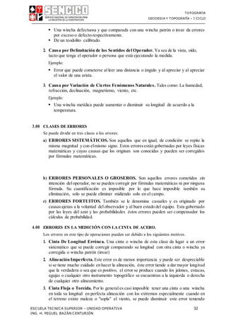 TOPOGRAFIA
GEODESIA Y TOPOGRAFÍA – I CICLO
ESCUELA TECNICA SUPERIOR – UNIDAD OPERATIVA 32
ING. H. MIGUEL BAZÁN CENTURIÓN
 Una wincha defectuosa y que comparada con una wincha patrón o invar da errores
por exceso o defecto respectivamente.
 De un teodolito calibrado.
2. Causa por Delimitación de los Sentidos del Operador. Ya sea de la vista, oído,
tacto que tenga el operador o persona que está ejecutando la medida.
Ejemplo:
 Error que puede cometerse al leer una distancia o ángulo y al apreciar y al apreciar
el valor de una arista.
3. Causa por Variación de Ciertos Fenómenos Naturales. Tales como: La humedad,
refracción, declinación, magnetismo, viento, etc.
Ejemplo:
 Una wincha metálica puede aumentar o disminuir su longitud de acuerdo a la
temperatura.
3.00 CLASES DE ERRORES
Se puede dividir en tres clases a los errores:
a) ERRORES SISTEMÁTICOS. Son aquellos que en igual; de condición se repite la
misma magnitud y con elmismo signo. Estos erroresestán gobernadas por leyes físicas
matemáticas y cuyas causas que los originan son conocidas y pueden ser corregidos
por fórmulas matemáticas.
b) ERRORES PERSONALES O GROSEROS. Son aquellos errores cometidos sin
intención del operador, no se pueden corregir por fórmulas matemáticas ni por ninguna
fórmula. Su cuantificación es imposible por lo que hace imposible también su
eliminación, solo se puede eliminar midiendo solo en el campo.
c) ERRORES FORTUITOS. También se le denomina casuales y es originado por
causasajenas a la voluntad del observador y al buen estado del equipo. Esta gobernado
por las leyes del azar y las probabilidades éstos errores pueden ser compensador los
cálculos de probabilidad.
4.00 ERRORES EN LA MEDICIÓN CON LA CINTA DE ACERO.
Los errores en este tipo de operaciones pueden ser debido a los siguientes motivos.
1. Cinta De Longitud Errónea. Una cinta o wincha de esta clase da lugar a un error
sistemático que se puede corregir comparando su longitud con otra cinta o wincha ya
corregida o wincha patrón (invar)
2. Alineación Imperfecta. Este error es de menos importancia y puede ser despreciable
si se tiene mucho cuidado en hacer la alineación, éste error tiende a dar mayor longitud
que la verdadera o sea que es positivo, el error se produce cuando los jalones, estacas,
agujas o cualquier otro instrumento topográfico se encuentran a la izquierda o derecha
de cualquier otro alineamiento.
3. Cinta Floja o Torcida. Por lo general es casi imposible tener una cinta o una wincha
en toda su longitud en perfecta alineación con los extremos especialmente cuando en
el terreno existe maleza o "sopla" el viento, se puede disminuir este error teniendo
 