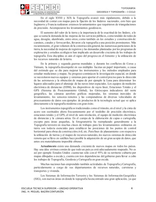 TOPOGRAFIA
GEODESIA Y TOPOGRAFÍA – I CICLO
ESCUELA TECNICA SUPERIOR – UNIDAD OPERATIVA 4
ING. H. MIGUEL BAZÁN CENTURIÓN
En el siglo XVIII y XIX la Topografía avanzó más rápidamente, debido a la
necesidad de contar con mapas para la fijación de los linderos nacionales, esto hizo que
Inglaterra y Francia realizaran extensos levantamientos que requirieron de triangulaciones
de precisión. Asíempezaron los levantamientos geodésicos.
El aumento del valor de la tierra y la importancia de la exactitud de los lindero, a lo
que sesuma la demanda de las mejoras de los servicios públicos, comotendido de redes de
agua, desagüe, alumbrado, entre otros; como también en los estudios y construcción de:
caminos, canales y ferrocarriles, llevaron a la topografía a una posición prominentes. Más
recientemente, el gran volumen de la construcción general, las numerosas particiones de la
tierra, la necesidad de mejoras de registros y las demandas planteadas por los programas de
exploración y estudios ecológicos han implicado un desarrollo creciente de los trabajos de
topografía. Esta disciplina es aún el signo del progreso en el fomento y la utilización de
los recursos naturales de latierra.
En la primera y segunda guerras mundiales y durante los conflictos de Corea y
Vietnam, la topografía desempeñó en sus múltiples facetas un papel importante, a causa
del estímulo que se dio para mejorar los instrumentos y los métodos empleados para
estudiar mediciones y mapas. Su progreso continúaen la investigación espacial, en donde
se necesitaron nuevos equipos y sistemas para aportar el control preciso para la dirección
de las astronaves y la obtención de mapas de por ejemplo la Luna para determinar los
lugares adecuados para el alunizaje de las naves ínter espaciales. Los equipos de medición
electrónica de distancias (EDM), los dispositivos de rayos láser, Estaciones Totales y el
GPS (Sistema de Posicionamiento Global), los Giróscopos indicadores del norte
geográfico, las cámaras aerofoto gráficas mejoradas, los sistemas inerciales de
levantamiento, los sensores remotos y las computadoras de diversas velocidades de
procesamiento de datos son ejemplos de productos de la tecnología actual que se aplica
directamente a la topografía moderna con gran éxito.
Los instrumentos topográficos tradicionales comoel tránsito, en el nivel y la cinta de
acero son sustituidos ahora frecuentemente por el teodolito de precisión electrónico,
estaciones totales y el GPS, el nivel de auto nivelación, el equipo de medición electrónica
de distancias y la cámara aérea. En el campo de la elaboración de capas o cartografía,
excepto para áreas pequeñas, la fotogrametría ha reemplazado generalmente a la
Topografía terrestre en muchas clases de trabajos para los levantamientos ordinarios en
tierra son todavía esenciales para establecer las posiciones de los puntos de control
horizontal para obras de construcción civil, etc. Parafines de planeamiento con respectoa
la utilización de tierras y el mapeo de recursos naturales, los nuevos sistemas de detección
remota que se lleva en satélites hace posible la adquisición de un gran acopio de datos, que
antes era materialmente imposible obtener.
Actualmente existe una demanda creciente de nuevos mapas en todos los países.
Hay una idea errónea común de que todo un país ya está adecuadamente mapeado. No es
así por ejemplo Estados Unidos cuenta tan sólo con el 95% de su territorio cubierto por
mapas dibujados a escala y, cuenta con tres dependencias del gobierno para llevar a cabo
los trabajos de Topografía, Geodesia y Cartografía en gran escala.
Muchas naciones han emprendido también actividades de Topografía yCartografía,
particularmente a cargo de sus departamentos de recursos naturales, carreteras y
transportes y vivienda.
Los Sistemas de Información Terrestre y los Sistemas de Información Geográfica
(SIG), son nuevas áreas en donde la topografía haencontrado una gran aplicación, ya que
 