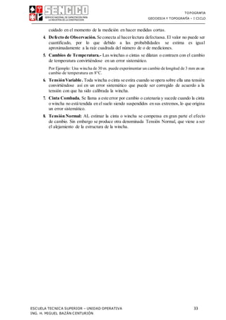 TOPOGRAFIA
GEODESIA Y TOPOGRAFÍA – I CICLO
ESCUELA TECNICA SUPERIOR – UNIDAD OPERATIVA 33
ING. H. MIGUEL BAZÁN CENTURIÓN
cuidado en el momento de la medición en hacer medidas cortas.
4. Defecto de Observación. Se conecta al hacerlectura defectuosa. El valor no puede ser
cuantificado, por lo que debido a las probabilidades se estima es igual
aproximadamente a la raíz cuadrada del número de o de mediciones.
5. Cambios de Temperatura.- Las winchas o cintas se dilatan o contraen con el cambio
de temperatura convirtiéndose en un error sistemático.
Por Ejemplo: Una wincha de 30 m. puede experimentar un cambio de longitud de 3 mm en un
cambio de temperatura en 8°C.
6. TensiónVariable. Toda wincha o cinta se estira cuando se opera sobre ella una tensión
convirtiéndose así en un error sistemático que puede ser corregido de acuerdo a la
tensión con que ha sido calibrada la wincha.
7. Cinta Combada. Se llama a este error por cambio o catenaria y sucede cuando la cinta
o wincha no está tendida en el suelo siendo suspendidos en sus extremos, lo que origina
un error sistemático.
8. Tensión Normal: AL estimar la cinta o wincha se compensa en gran parte el efecto
de cambio. Sin embargo se produce otra denominada Tensión Normal, que viene a ser
el alejamiento de la estructura de la wincha.
 