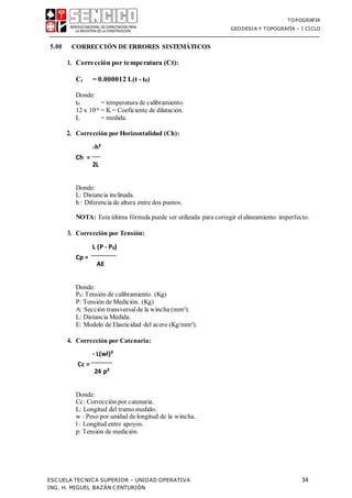 TOPOGRAFIA
GEODESIA Y TOPOGRAFÍA – I CICLO
ESCUELA TECNICA SUPERIOR – UNIDAD OPERATIVA 34
ING. H. MIGUEL BAZÁN CENTURIÓN
5.00 CORRECCIÓN DE ERRORES SISTEMÁTICOS
1. Corrección por temperatura (Ct):
Ct = 0.000012 L(t - t0)
Donde:
t0 = temperatura de calibramiento.
12 x 10-6 = K = Coeficiente de dilatación.
L = medida.
2. Corrección por Horizontalidad (Ch):
Ch =
-h²
2L
Donde:
L: Distancia inclinada.
h : Diferencia de altura entre dos puntos.
NOTA: Esta última fórmula puede ser utilizada para corregir elalineamiento imperfecto.
3. Corrección por Tensión:
Cp =
L (P - P0)
AE
Donde:
P0: Tensión de calibramiento. (Kg)
P: Tensión de Medición. (Kg)
A: Sección transversalde la wincha (mm²).
L: Distancia Medida.
E: Modelo de Elasticidad del acero (Kg/mm²).
4. Corrección por Catenaria:
Cc =
- L(wl)²
24 p²
Donde:
Cc: Corrección por catenaria.
L: Longitud del tramo medido.
w : Peso por unidad de longitud de la wincha.
l : Longitud entre apoyos.
p: Tensión de medición.
 