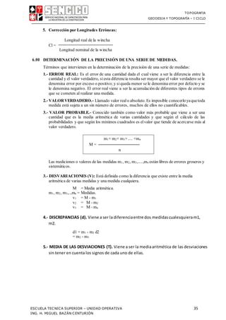 TOPOGRAFIA
GEODESIA Y TOPOGRAFÍA – I CICLO
ESCUELA TECNICA SUPERIOR – UNIDAD OPERATIVA 35
ING. H. MIGUEL BAZÁN CENTURIÓN
5. Corrección por Longitudes Erróneas:
Cl =
Longitud real de la wincha
Longitud nominal de la wincha
6.00 DETERMINACIÓN DE LA PRECISIÓN DE UNA SERIE DE MEDIDAS.
Términos que intervienen en la determinación de la precisión de una serie de medidas:
1.- ERROR REAL: Es el error de una cantidad dada el cual viene a ser la diferencia entre la
cantidad y el valor verdadero, siesta diferencia resulta ser mayor que el valor verdadero se le
denomina error por exceso o positivo; y siqueda menor se le denomina error por defecto y se
le denomina negativo. El error real viene a ser la acumulación de diferentes tipos de errores
que se cometen al realizar una medida.
2.- VALORVERDADERO.- Llamado valor realo absoluto. Es imposible conocerloyaquetoda
medida está sujeta a un sin número de errores, muchos de ellos no cuantificables.
3.- VALOR PROBABLE.- Conocido también como valor más probable que viene a ser una
cantidad que es la media aritmética de varias cantidades y que según el cálculo de las
probabilidades y que según los mínimos cuadrados es elvalor que tiende de acercarse más al
valor verdadero.
Las mediciones o valores de las medidas m1, m2, m3,.....,mn están libres de errores groseros y
sistemáticos.
3.- DESVARIACIONES (V): Está definida como la diferencia que existe entre la media
aritmética de varias medidas y una medida cualquiera.
M = Media aritmética.
m1, m2, m3,..,mn = Medidas.
v1 = M - m1
v2 = M - m2
v3 = M - mn
4.- DISCREPANCIAS (d). Viene a ser la diferenciaentre dos medidascualesquieram1,
m2.
d1 = m1 - m2 d2
= m2 - m3
5.- MEDIA DE LAS DESVIACIONES (T). Viene a ser la mediaaritmética de las desviaciones
sin tener en cuenta los signos de cada uno de ellas.
m1+ m2+ m3+.... +mn
M = ─────────────────
n
 