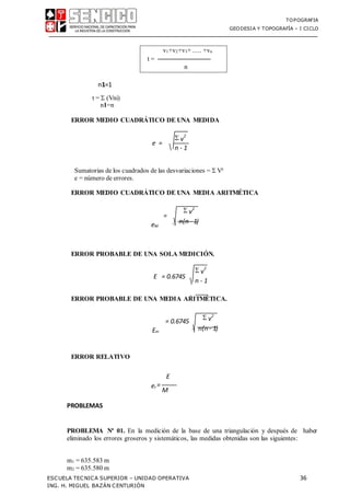 TOPOGRAFIA
GEODESIA Y TOPOGRAFÍA – I CICLO
ESCUELA TECNICA SUPERIOR – UNIDAD OPERATIVA 36
ING. H. MIGUEL BAZÁN CENTURIÓN
n1=1
t =  (Vni)
n1=n
ERROR MEDIO CUADRÁTICO DE UNA MEDIDA
e =
Sumatorias de los cuadrados de las desvariaciones =  V²
e = número de errores.
ERROR MEDIO CUADRÁTICO DE UNA MEDIA ARITMÉTICA
=
eM
ERROR PROBABLE DE UNA SOLA MEDICIÓN.
E = 0.6745
ERROR PROBABLE DE UNA MEDIA ARITMÉTICA.
= 0.6745
Em
ERROR RELATIVO
PROBLEMAS
E
er =
M
PROBLEMA Nº 01. En la medición de la base de una triangulación y después de haber
eliminado los errores groseros y sistemáticos, las medidas obtenidas son las siguientes:
m1 = 635.583 m
m2 = 635.580 m
v1+v2+v3+ ..... +vn
t = ──────────────
n
 v
2
n - 1
 v2
n(n - 1)
 v
2
n - 1
 v2
n(n - 1)
 
