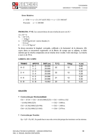 TOPOGRAFIA
GEODESIA Y TOPOGRAFÍA – I CICLO
ESCUELA TECNICA SUPERIOR – UNIDAD OPERATIVA 38
ING. H. MIGUEL BAZÁN CENTURIÓN
Error Relativo:
e = E/M ==> e = (3 x 10-3)/(635.582) ==> e = 1/211 860.667
Precisión : e = 1/ 200 000
PROBLEMA Nº 02. Las características de una wincha de acero son:K =
12 x 10-6 °C
T0 = 20 °C P0
= 10 Kg-f
w = 0.025 Kg/ml (ml : metros lineales) A
= 0.4 cm²
E = 2.1 x 106 Kg/cm²
Se desea encontrar la longitud corregida, calibrado a la horizontal de la distancia AB,
cuyos datos se encuentran registrados en la libreta de campo que se adjunta, se debe
además que la wincha comparada con un wincha invar resulta 3 mm más largo. La wincha
a usar es de 50 m.
LIBRETA DE CAMPO
TRAMO APOYO DIST.(m) T(°C) P(Kg) h (m)
A - 2
A - 1
1 - 2
25.000
25.000
22 12
0.45
0.40
2 - 4
2 - 3
3 - 4
25.000
25.006
22 12
0.32
0.28
4 - 6
4 - 5
5 - 6
24.996
24.996
21 12
0.30
0.30
6 - B 6 - B 15.063 20 12 0.25
SOLUCIÓN
 Corrección por Horizontalidad:
Ch1 = -h²/2S => Ch1 = (0.4)²(1000)/2(25) => Ch1 = 4.054 m. Ch2
= (0.40)(1000)/2(25) => Ch2 = 3.000 m.
Ch3 = (0.30)(1000)/2(24.996) => Ch3 = 1.800 m.
Ch4 = (0.25)(1000)/2(15.063) => Ch4 = 2.070 m.
 Corrección por Tensión:
Ep = L(P - P0)/AE ; Se puede hacer una sola corrección porque las tensiones son las mismas.
 