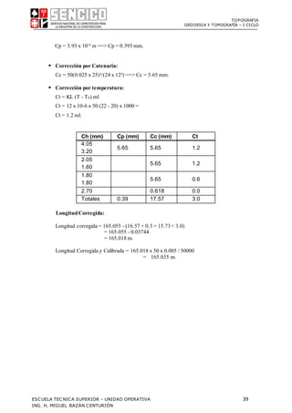 TOPOGRAFIA
GEODESIA Y TOPOGRAFÍA – I CICLO
ESCUELA TECNICA SUPERIOR – UNIDAD OPERATIVA 39
ING. H. MIGUEL BAZÁN CENTURIÓN
Cp = 3.93 x 10-4 m ==> Cp = 0.393 mm.
 Corrección por Catenaria:
Cc = 50(0.025 x 25)²/(24 x 12²) ==> Cc = 5.65 mm.
 Corrección por temperatura:
Ct = KL (T - T0) ml
Ct = 12 x 10-6 x 50 (22 - 20) x 1000 =
Ct = 1.2 ml.
Ch (mm) Cp (mm) Cc (mm) Ct
4.05
3.20
5.65 5.65 1.2
2.05
1.60
5.65 1.2
1.80
1.80
5.65 0.6
2.70 0.618 0.0
Totales 0.39 17.57 3.0
Longitud Corregida:
Longitud corregida = 165.055 - (16.57 + 0.3 + 15.73+ 3.0)
= 165.055 - 0.03744
= 165.018 m.
Longitud Corregida y Calibrada = 165.018 x 50 x 0.005 / 50000
= 165.035 m.
 