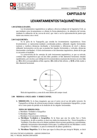 TOPOGRAFIA
GEODESIA Y TOPOGRAFÍA – I CICLO
ESCUELA TECNICA SUPERIOR – UNIDAD OPERATIVA 40
ING. H. MIGUEL BAZÁN CENTURIÓN
CAPITULOIV
LEVANTAMIENTOSTAQUIMÉTRICOS.
1.00 GENERALIDADES.
Los levantamientos taquimétricos se aplican a diversos trabajos de la Ingeniería Civil, ya
que mediante estos levantamientos se obtiene la forma planimétrica y la altimetría del terreno,
mediante la utilización de las curvas de nivel, que viene a ser la representación de puntos que
tienen una misma cota o nivel.
2.00 TAQUIMETRÍA.
Es la parte de la Topografía, que estudia los levantamientos taquimétricos. Estos
levantamientos se representan mediante coordenadas polares, utilizando ángulos horizontales
(azimuts y rumbos), distancias (inclinadas u horizontales) y diferencias de nivel o alturas;
utilizando instrumentos con los que se puedan leer ángulos horizontales y verticales, distancias
(horizontales o inclinadas). A Estos instrumentos se les denomina:taquímetros, dentro de los que
se encuentra el teodolito.
La característica de los anteojos de todo instrumento taquimétrico, es que su retículo,
contiene hilos taquimétricos que son dos hilos paralelos al hilo diametral horizontal, situados
equidistantes, por encima y por debajo de él; la nomenclatura usualpara las lecturas en estos hilos
es: H.S. (L1) correspondientes alhilo superior, H.I. (L2) al hilo inferior, y H.M. al hilo medio o
hilo diametral horizontal.
HM
Retículo taquimétrico y zona de la mira dentro del campo visual.
3.00 MEDIDAS ANGULARES Y DIRECCIONES.
1. MERIDIANO. Es la línea imaginaria que une el norte con el sur del globo terrestre. En
Topografía es la línea de referencia para orientar cualquier levantamiento topográfico, ya que
sirve como punto de partida en la medición de los ángulos horizontales.
TIPOS DE MERIDIANOS:
a. Meridiano Verdadero o Geográfico
b. Meridiano Magnético
c. Meridiano Convencional o Arbitrario
a. Meridiano Verdadero o Geográfico. Es la línea que une los polos Sur y Norte
Geográficos, de allí su nombre; es decir nos indica la orientación Sur - Norte Geográfico o
Verdadero. Esta direcciónsela obtiene mediante observaciones geodésicas yastronómicas,
utilizando instrumentos denominados Giróscopos. La utilización de este Meridiano o norte
Geográfico o Verdadero, es para la orientación de planos geodésicos.
b. Meridiano Magnético. Es la línea que sigue la dirección que otorga la Brújula, es decir
HS
HI
 