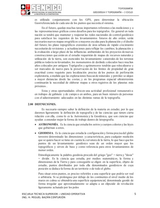 TOPOGRAFIA
GEODESIA Y TOPOGRAFÍA – I CICLO
ESCUELA TECNICA SUPERIOR – UNIDAD OPERATIVA 5
ING. H. MIGUEL BAZÁN CENTURIÓN
es utilizada conjuntamente con los GPS, para determinar la ubicación
Georreferenciada de cada uno de los puntos que necesita el sistema.
En el futuro, quedan muchas tareas importantes referentes a las mediciones y a
las representaciones gráficas como desafíos para los topógrafos. En general en toda
nación se tendrá que mantener y reajustar las redes nacionales de controlgeodésico
para satisfacer los requisitos de los levantamientos futuros de alto orden; serán
necesarios nuevos mapas orográficos a mayores escalas para la planeación y el diseño
del futuro; los plano topográficos existentes de área urbana de rápido crecimiento
necesitarán de revisiones y actualizaciones para reflejar los cambios; la planeación y
la evaluación a largo plazo de las influencias ambientales de los proyectos denuevas
construcciones que están en el estudio requerirán de mapas de recursos naturales y
utilización de la tierra, son esenciales los levantamiento catastrales de los terrenos
públicos todavía no levantados; los monumentos de deslinde colocados hace muchos
años colocados por antiguos Topógrafos y agrimensores tendrán que relocalizarse y
ser marcados de nuevo para la preservación de los límites de propiedad de gran
exactitud como requisito para localización precisa de los puntos de perforación
exploratoria, a medida que las exploraciones buscande minerales y petróleo se alejan
a mayor distancias desde las costas; y en los programas espacial ultraterrestres
continuarán la necesidad de elaborar mapas u otros registros de los planetas más
próximos .
Estas y otras oportunidades ofrecen una actividad profesional remunerativa
en trabajos de gabinete y de campo o en ambos, para un buen número de personas
con el adiestramiento adecuados en las distintas ramas de la topografía.
2.00 DEFINICIONES.
Es necesario siempre saber la definición de la materia en estudio; por lo que
daremos ligeramente la definición de topografía y de las ciencias que tienen cierta
relación con ella, como lo es la Astronomía y la Geodésica, que son ciencias que
ayudan a entender mejor la forma de trabajo dentro de latopografía.
 ASTRONOMÍA. Es la ciencia que estudia los astros ycuerpos celestes ylas leyes
que gobiernan a estos.
 GEODESIA. Es la ciencia que estudia la configuración y forma precisadel globo
terrestre determinado las dimensiones ycaracterísticas, para cualquier medición
que se quiera hacer se tiene en cuenta la curvatura de la tierra, lo que hace que los
puntos de un levantamiento geodésico sean de un orden mayor que los
topográficos y sirven de base y como referencia para otros levantamientos de
menor orden.
Etimológicamente la palabra geodesia procede del griego "geo" = tierra y "desia"
= dividir. Es la ciencia que estudia, por medios matemáticos, la forma y
dimensiones de la Tierra y para conseguirlo se eligen en la superficie, objeto de
estudio, puntos distribuidos por toda ella denominados geodésicos de cuya
posición se deduce la forma de un territorio o de todo el globo.
Para situar estos puntos, es preciso referirlos a una superficie que podría ser real
o arbitraria. Si se prolongase por debajo de los continentes el nivel medio de los
mares en calma se obtendría una superficie equipotencial, denominada geoide de
forma irregular que aproximadamente se adapta a un elipsoide de revolución
ligeramente achatado por los polos
 