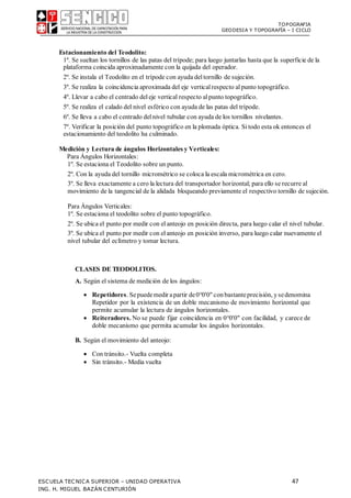 TOPOGRAFIA
GEODESIA Y TOPOGRAFÍA – I CICLO
ESCUELA TECNICA SUPERIOR – UNIDAD OPERATIVA 47
ING. H. MIGUEL BAZÁN CENTURIÓN
Estacionamiento del Teodolito:
1º. Se sueltan los tornillos de las patas del trípode; para luego juntarlas hasta que la superficie de la
plataforma coincida aproximadamente con la quijada del operador.
2º. Se instala el Teodolito en el trípode con ayuda deltornillo de sujeción.
3º. Se realiza la coincidencia aproximada del eje verticalrespecto alpunto topográfico.
4º. Llevar a cabo el centrado deleje vertical respecto alpunto topográfico.
5º. Se realiza el calado del nivel esférico con ayuda de las patas del trípode.
6º. Se lleva a cabo el centrado delnivel tubular con ayuda de los tornillos nivelantes.
7º. Verificar la posición del punto topográfico en la plomada óptica. Sitodo esta ok entonces el
estacionamiento del teodolito ha culminado.
Medición y Lectura de ángulos Horizontales y Verticales:
Para Ángulos Horizontales:
1º. Se estaciona el Teodolito sobre un punto.
2º. Con la ayuda del tornillo micrométrico se coloca la escala micrométrica en cero.
3º. Se lleva exactamente a cero la lectura del transportador horizontal; para ello se recurre al
movimiento de la tangencial de la alidada bloqueando previamente el respectivo tornillo de sujeción.
Para Ángulos Verticales:
1º. Se estaciona el teodolito sobre el punto topográfico.
2º. Se ubica el punto por medir con elanteojo en posición directa, para luego calar el nivel tubular.
3º. Se ubica el punto por medir con elanteojo en posición inverso, para luego calar nuevamente el
nivel tubular del eclímetro y tomar lectura.
CLASES DE TEODOLITOS.
A. Según el sistema de medición de los ángulos:
 Repetidores. Sepuedemedir apartir de00'0" conbastanteprecisión, ysedenomina
Repetidor por la existencia de un doble mecanismo de movimiento horizontal que
permite acumular la lectura de ángulos horizontales.
 Reiteradores. No se puede fijar coincidencia en 00'0" con facilidad, y carece de
doble mecanismo que permita acumular los ángulos horizontales.
B. Según el movimiento del anteojo:
 Con tránsito.- Vuelta completa
 Sin tránsito.- Media vuelta
 