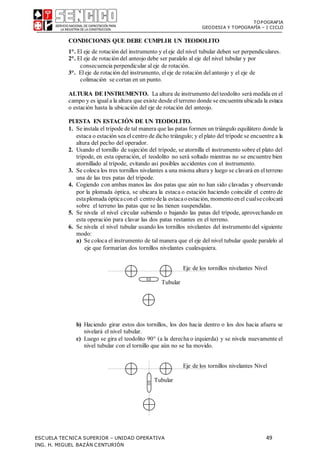 TOPOGRAFIA
GEODESIA Y TOPOGRAFÍA – I CICLO
ESCUELA TECNICA SUPERIOR – UNIDAD OPERATIVA 49
ING. H. MIGUEL BAZÁN CENTURIÓN
CONDICIONES QUE DEBE CUMPLIR UN TEODOLITO
1°. El eje de rotación del instrumento y eleje del nivel tubular deben ser perpendiculares.
2°. El eje de rotación del anteojo debe ser paralelo al eje del nivel tubular y por
consecuencia perpendicular aleje de rotación.
3°. Eleje de rotación del instrumento, eleje de rotación delanteojo y el eje de
colimación se cortan en un punto.
ALTURA DE INSTRUMENTO. La altura de instrumento delteodolito será medida en el
campo y es iguala la altura que existe desde elterreno donde se encuentra ubicada la estaca
o estación hasta la ubicación del eje de rotación del anteojo.
PUESTA EN ESTACIÓN DE UN TEODOLITO.
1. Se instala el trípode de tal manera que las patas formen un triángulo equilátero donde la
estaca o estación sea elcentro de dicho triángulo; y elplato del trípode se encuentre a la
altura del pecho del operador.
2. Usando el tornillo de sujeción del trípode, se atornilla el instrumento sobre el plato del
trípode, en esta operación, el teodolito no será soltado mientras no se encuentre bien
atornillado al trípode, evitando así posibles accidentes con el instrumento.
3. Se coloca los tres tornillos nivelantes a una misma altura y luego se clavará en elterreno
una de las tres patas del trípode.
4. Cogiendo con ambas manos las dos patas que aún no han sido clavadas y observando
por la plomada óptica, se ubicara la estaca o estación haciendo coincidir el centro de
estaplomada ópticaconel centrodela estacaoestación, momentoenel cualsecolocará
sobre el terreno las patas que se las tienen suspendidas.
5. Se nivela el nivel circular subiendo o bajando las patas del trípode, aprovechando en
esta operación para clavar las dos patas restantes en el terreno.
6. Se nivela el nivel tubular usando los tornillos nivelantes del instrumento del siguiente
modo:
a) Se coloca el instrumento de tal manera que el eje del nivel tubular quede paralelo al
eje que formarían dos tornillos nivelantes cualesquiera.
Eje de los tornillos nivelantes Nivel
Tubular
b) Haciendo girar estos dos tornillos, los dos hacia dentro o los dos hacia afuera se
nivelará el nivel tubular.
c) Luego se gira el teodolito 90 (a la derecha o izquierda) y se nivela nuevamente el
nivel tubular con el tornillo que aún no se ha movido.
Eje de los tornillos nivelantes Nivel
Tubular
 