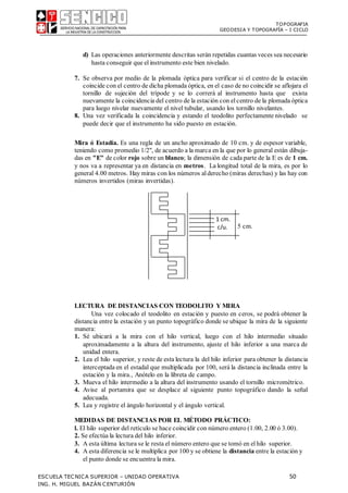 TOPOGRAFIA
GEODESIA Y TOPOGRAFÍA – I CICLO
ESCUELA TECNICA SUPERIOR – UNIDAD OPERATIVA 50
ING. H. MIGUEL BAZÁN CENTURIÓN
d) Las operaciones anteriormente descritas serán repetidas cuantas veces sea necesario
hasta conseguir que elinstrumento este bien nivelado.
7. Se observa por medio de la plomada óptica para verificar si el centro de la estación
coincide con el centro de dicha plomada óptica, en el caso de no coincidir se aflojara el
tornillo de sujeción del trípode y se lo correrá al instrumento hasta que exista
nuevamente la coincidencia del centro de la estación con elcentro de la plomada óptica
para luego nivelar nuevamente el nivel tubular, usando los tornillo nivelantes.
8. Una vez verificada la coincidencia y estando el teodolito perfectamente nivelado se
puede decir que el instrumento ha sido puesto en estación.
Mira ó Estadía. Es una regla de un ancho aproximado de 10 cm. y de espesor variable,
teniendo como promedio 1/2", de acuerdo a la marca en la que por lo general están dibuja-
das en "E" de color rojo sobre un blanco; la dimensión de cada parte de la E es de 1 cm.
y nos va a representar ya en distancia en metros. La longitud total de la mira, es por lo
general 4.00 metros. Hay miras con los números alderecho (miras derechas) y las hay con
números invertidos (miras invertidas).
5 cm.
LECTURA DE DISTANCIAS CON TEODOLITO Y MIRA
Una vez colocado el teodolito en estación y puesto en ceros, se podrá obtener la
distancia entre la estación y un punto topográfico donde se ubique la mira de la siguiente
manera:
1. Sé ubicará a la mira con el hilo vertical, luego con el hilo intermedio situado
aproximadamente a la altura del instrumento, ajuste el hilo inferior a una marca de
unidad entera.
2. Lea el hilo superior, y reste de esta lectura la del hilo inferior para obtener la distancia
interceptada en el estadal que multiplicada por 100, será la distancia inclinada entre la
estación y la mira., Anótelo en la libreta de campo.
3. Mueva el hilo intermedio a la altura del instrumento usando el tornillo micrométrico.
4. Avise al portamira que se desplace al siguiente punto topográfico dando la señal
adecuada.
5. Lea y registre el ángulo horizontal y el ángulo vertical.
MEDIDAS DE DISTANCIAS POR EL MÉTODO PRÁCTICO:
l. El hilo superior del retículo se hace coincidir con número entero (1.00, 2.00 ó 3.00).
2. Se efectúa la lectura del hilo inferior.
3. A esta última lectura se le resta el número entero que se tomó en elhilo superior.
4. A esta diferencia se le multiplica por 100 y se obtiene la distancia entre la estación y
el punto donde se encuentra la mira.
1 cm.
c/u.
 