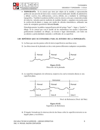 TOPOGRAFIA
GEODESIA Y TOPOGRAFÍA – I CICLO
ESCUELA TECNICA SUPERIOR – UNIDAD OPERATIVA 6
ING. H. MIGUEL BAZÁN CENTURIÓN
 TOPOGRAFÍA. Es la ciencia que tiene por objeto de la medida y representación
gráfica de una porción de tierra más o menos extensaindicando detalles de planimetría
y altitud. (cerros, ríos, edificaciones, cercos, árboles, etc.), mediante la simbología
topográfica. También la podemos definir comola ciencia yarte que comprendeestudio
de todos los métodos para la medición de medidas lineales y angulares necesarias para
la confección de planos y mapas. por medio de cálculos matemáticos, utilizando una
razón de semejanza geométrica llamada Escala.
Etimológicamente la palabra topografíaprocede del griego "topo" = lugar, y "grafos" =
dibujo. Es la ciencia que con el auxilio de las matemáticas nos ayuda a representar
gráficamente (mediante un dibujo), un terreno o lugar determinado, con todos sus
accidentes y particularidades naturales o artificiales de su superficie
3.00 HIPÓTESIS QUE SE CONSIDERA PARA EL ESTUDIO DE LA TOPOGRAFÍA
1. La línea que une dos puntos sobre la tierra (superficie) es una línea recta.
2. Las direcciones de la plomada en dos o más puntos diferentes cualquiera sonparalelos.
Figura 01.01.
Dirección de la plomada
3. La superficie imaginaria de referencia, respecto a la cual se tomarán alturas es una
superficie plana.
Nivel de Referencia (Nivel del Mar)
Figura 01.02.
Superficie de Referencia
4. El ángulo formado por la intersección de dos líneas sobre la superficie terrestre es un
ángulo plano y noesférico.
Horizontal
 