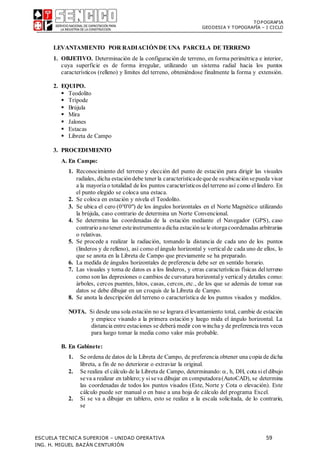 TOPOGRAFIA
GEODESIA Y TOPOGRAFÍA – I CICLO
ESCUELA TECNICA SUPERIOR – UNIDAD OPERATIVA 59
ING. H. MIGUEL BAZÁN CENTURIÓN
LEVANTAMIENTO POR RADIACIÓNDE UNA PARCELA DE TERRENO
1. OBJETIVO. Determinación de la configuración de terreno, en forma perimétrica e interior,
cuya superficie es de forma irregular, utilizando un sistema radial hacia los puntos
característicos (relleno) y límites del terreno, obteniéndose finalmente la forma y extensión.
2. EQUIPO.
 Teodolito
 Trípode
 Brújula
 Mira
 Jalones
 Estacas
 Libreta de Campo
3. PROCEDIMIENTO
A. En Campo:
1. Reconocimiento del terreno y elección del punto de estación para dirigir las visuales
radiales, dicha estacióndebe tener la característicadequede suubicaciónsepueda visar
a la mayoría o totalidad de los puntos característicos delterreno así como ellindero. En
el punto elegido se coloca una estaca.
2. Se coloca en estación y nivela el Teodolito.
3. Se ubica el cero (00'0") de los ángulos horizontales en el Norte Magnético utilizando
la brújula, caso contrario de determina un Norte Convencional.
4. Se determina las coordenadas de la estación mediante el Navegador (GPS), caso
contrarioanotener esteinstrumentoadicha estaciónsele otorgacoordenadas arbitrarias
o relativas.
5. Se procede a realizar la radiación, tomando la distancia de cada uno de los puntos
(linderos y de relleno), así como elángulo horizontal y verticalde cada uno de ellos, lo
que se anota en la Libreta de Campo que previamente se ha preparado.
6. La medida de ángulos horizontales de preferencia debe ser en sentido horario.
7. Las visuales y toma de datos es a los linderos, y otras características físicas delterreno
como son las depresiones o cambios de curvatura horizontaly verticaly detalles como:
árboles, cercos puentes, hitos, casas, cercos, etc., de los que se además de tomar sus
datos se debe dibujar en un croquis de la Libreta de Campo.
8. Se anota la descripción del terreno o característica de los puntos visados y medidos.
NOTA. Si desde una sola estación no se lograra ellevantamiento total, cambie de estación
y empiece visando a la primera estación y luego mida el ángulo horizontal. La
distancia entre estaciones se deberá medir con wincha y de preferencia tres veces
para luego tomar la media como valor más probable.
B. En Gabinete:
1. Se ordena de datos de la Libreta de Campo, de preferencia obtener una copia de dicha
libreta, a fin de no deteriorar o extraviar la original.
2. Se realiza el cálculo de la Libreta de Campo, determinando: , h, DH, cota sieldibujo
seva a realizar en tablero;y siseva dibujar en computadora(AutoCAD), se determina
las coordenadas de todos los puntos visados (Este, Norte y Cota o elevación). Este
cálculo puede ser manual o en base a una hoja de cálculo del programa Excel.
2. Si se va a dibujar en tablero, esto se realiza a la escala solicitada, de lo contrario,
se
 