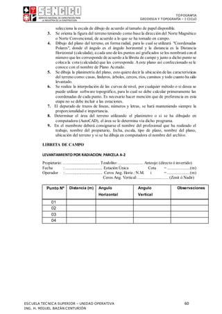 TOPOGRAFIA
GEODESIA Y TOPOGRAFÍA – I CICLO
ESCUELA TECNICA SUPERIOR – UNIDAD OPERATIVA 60
ING. H. MIGUEL BAZÁN CENTURIÓN
selecciona la escala de dibujo de acuerdo al tamaño de papel disponible.
3. Se orienta la figura del terreno teniendo como base la dirección del Norte Magnético
o Norte Convencional, de acuerdo a lo que se ha tomado en campo.
4. Dibujo del plano del terreno, en forma radial, para lo cual se utilizará "Coordenadas
Polares", donde el ángulo es el ángulo horizontal y la distancia es la Distancia
Horizontal (calculada); a cada uno de los puntos así graficados se los nombrará con el
número que les corresponde de acuerdo a la libreta de campo y junto a dicho punto se
coloca la cota (calculada) que les corresponde. Aeste plano así confeccionado se le
conoce con el nombre de Plano Acotado.
5. Se dibuja la planimetría del plano, esto quiere decir la ubicación de las características
del terreno como:casas, linderos, árboles, cercos, ríos, caminos y todo cuanto ha sido
levantado.
6. Se realiza la interpolación de las curvas de nivel, por cualquier método o si desea se
puede utilizar software topográfico, para lo cual se debe calcular primeramente las
coordenadas de cada punto. Es necesario hacer mención que de preferencia en esta
etapa no se debe incluir a las estaciones.
7. El depurado de trazos de líneas, números y letras, se hará manteniendo siempre la
proporcionalidad e importancia.
8. Determinar el área del terreno utilizando el planímetro o si se ha dibujado en
computadora (AutoCAD), el área se lo determina vía dicho programa.
9. En el membrete deberá consignarse el nombre del profesional que ha realizado el
trabajo, nombre del propietario, fecha, escala, tipo de plano, nombre del plano,
ubicación del terreno y si se ha dibuja en computadora el nombre del archivo.
LIBRETA DE CAMPO
LEVANTAMIENTO POR RADIACION: PARCELA A-2
Propietario: ................................... Teodolito:........................ Anteojo: (directo ó invertido)
Fecha : ................................... Estación Única Cota = ...................(m)
Operador : ................................... Ceros Ang. Horiz.: N.M. i = ...................(m)
Ceros Ang. Vertical: .......................... (Zenit ó Nadir)
Punto Nº Distancia (m) Angulo
Horizontal
Angulo
Vertical
Observaciones
01
02
03
04
 