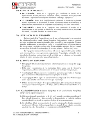 TOPOGRAFIA
GEODESIA Y TOPOGRAFÍA – I CICLO
ESCUELA TECNICA SUPERIOR – UNIDAD OPERATIVA 7
ING. H. MIGUEL BAZÁN CENTURIÓN
4.00 RAMAS DE LA TOPOGRAFÍA
 PLANIMETRÍA.- Rama de la Topografía que comprende el estudio de la
representación de una porción de terreno en forma y dimensión de su proyección
horizontal y representarlo en un plano, mediante la simbología topográfica.
 ALTIMETRÍA.- Rama de la Topografía que comprende el estudio de la posición
relativa altimétrica o de la diferencia de alturas o cotas entre puntos de un terreno y su
representación por intermedio de los perfiles longitudinales y secciones transversales.
 TAQUIMETRÍA.- Rama de la Topografía que comprende el estudio de la
representación de una porción de terreno en la forma y dimensión de su proyección
horizontal y elevación, mediante las curvas de nivel.
5.00 IMPORTANCIA DE LA TOPOGRAFÍA
La importancia de la Topografíaproviene de que es el eje principal en la mayoría de
los trabajos de Ingeniería, parala elaboración y ejecución de cualquier proyecto, yaque un
proyecto se realiza una vez que se tenga los datos topográficos que representan fielmente
todos los accidentes del terrenosobre el cual se va a construir la obra, tal comose hace en
los proyectos de carreteras, caminos, vías férreas, edificios, puentes, túneles, canales,
presas, obras de drenaje, fraccionamiento de terrenos urbanos y rústicos, entre otros.
La Topografía tiene estrecha relación no sólo con la Ingeniería Civil, sino también
con carreras, afines, como Agronomía, Arquitectura, Arqueología, actividades de la
sismología, silvicultura, meteorología, y toda actividad que se relacione con la posición
relativa de puntos ubicados sobre la superficie terrestre.
6.00 LA PROFESIÓN: TOPÓGRAFO
 El Topógrafo debe tener un adiestramiento y bastante práctica en el manejo del equipo
topográfico.
 Debe tener conocimientos de la matemática básica como son la Geometría,
Trigonometría, además de tener nociones de Geodesia, Geología, Cartografía, etc.
 TodoTopógrafo debe ser precisoen sus cálculos y operaciones que realiza en el campo,
para así obtener sus dibujos (planos) correctos y limpios de errores.
 Todo Topógrafo deberá regirse en todo momento al Código de la Ética Profesional, así
como exigir percibir honorarios adecuados por todotrabajo.
 Debido al avance tecnológico de la época, el Topógrafo, debe ser experto en el manejo
de cualquier softwaretopográfico yde dibujo, a fin de obtener buenos resultados de su
trabajo.
7.00 ALCANCE TOPOGRÁFICO. El alcance topográfico de un Levantamiento Topográfico
comprende los siguientes aspectos:
1.- El área máxima de levantamientos es de 625 km²., teniendo comolado promedio de 25
km.; más allá de esta área y lado promedio los levantamientos se realizarán mediante
métodos Geodésicos, donde se considera el efecto de la curvatura terrestre.
2.- En todo dibujo debe ir la representación de hastalos más pequeños detalles que existen
en el terreno, utilizando símbolos topográficos con la ayuda de una relación geométrica
de dibujo o escala. A este dibujo se conoce con elnombre de PLANO.
 