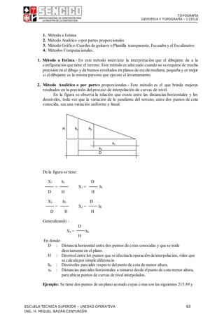 TOPOGRAFIA
GEODESIA Y TOPOGRAFÍA – I CICLO
ESCUELA TECNICA SUPERIOR – UNIDAD OPERATIVA 63
ING. H. MIGUEL BAZÁN CENTURIÓN
1. Método a Estima
2. Método Analítico o por partes proporcionales
3. Método Gráfico:Cuerdas de guitarra o Plantilla transparente, Escuadra y el Escalímetro.
4. Métodos Computacionales.
1. Método a Estima.- En este método interviene la interpretación que el dibujante da a la
configuración que tiene el terreno. Este método es adecuado cuando no se requiere de mucha
precisión en el dibujo y da buenos resultados en planos de escala mediana, pequeña y es mejor
si el dibujante es la misma persona que ejecuto el levantamiento.
2. Método Analítico o por partes proporcionales.- Este método es el que brinda mejores
resultados en la precisión del proceso de interpolación de curvas de nivel.
En la figura se observa la relación que existe entre las distancias horizontales y los
desniveles, toda vez que la variación de la pendiente del terreno, entre dos puntos de cota
conocida, sea una variación uniforme y lineal.
De la figura se tiene:
X1 h1 D
= X1 = h1
D H H
X2 h2 D
= X2 = h2
D H H
Generalizando :
D
Xn = hn
H
En donde:
D : Distancia horizontal entre dos puntos de cotas conocidas y que se mide
directamente en el plano.
H : Desnivel entre los puntos que se efectúa la operación de interpolación, valor que
se calcula por simple diferencia.
hn : Desniveles parciales respecto delpunto de cota de menor altura.
xn : Distancias parciales horizontales a tomarse desde elpunto de cota menor altura,
para ubicar puntos de curvas de nivel interpolados.
Ejemplo: Se tiene dos puntos de un plano acotado cuyas cotas son las siguientes 215.89 y
H h1 h2
x2
D
x1
 