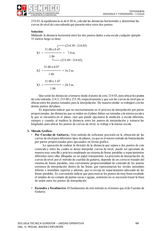 TOPOGRAFIA
GEODESIA Y TOPOGRAFÍA – I CICLO
ESCUELA TECNICA SUPERIOR – UNIDAD OPERATIVA 64
ING. H. MIGUEL BAZÁN CENTURIÓN
214.03, la equidistancia es de 0.50 m, calcular las distancias horizontales y determinar las
curvas de nivel de cota redonda que pasarán entre estos dos puntos.
Solución:
Midiendo la distancia horizontal entre los dos puntos dados a una escala cualquier ejemplo
31 metros luego se tiene:
(214.50 - 214.03)
31.00 x 0.47
X1 = = 7.8 m.
1.86
(215.89 - 214.03)
31.00 x 0.97
X2 = = 16.2 m.
1.86
31.00 x 1.47
X3 = = 24.5 m.
1.86
Que serán las distancias a tomarse desde elpunto de cota: 214.03, para ubicar los puntos
de cota redonda:214.5, 215.00 y 215.50, respectivamente y que son las curvas de nivelque se
ubican entre los puntos tomados para la interpolación. De manera similar se trabajará con los
demás puntos del plano.
Es importante indicar que no necesariamente en el proceso de interpolación por partes
proporcionales, las distancias que se miden en el plano deben ser tomadas a la misma escala a
la que se encuentra en el plano, sino que puede ejecutarse la medición a escala diferente,
siempre y cuando, al medirse la distancia entre los puntos de interpolación y tomarse las
longitudes para ubicar los puntos de curvas de nivel, se trabaje a la misma escala.
3. Método Gráfico:
 Por Cuerdas de Guitarra.- Este método da suficiente precisión en la obtención de las
curvas de nivelpara diferentes tipos de planos, ya que es elmismo método de Interpolación
por partes proporcionales pero ejecutados en forma gráfica.
La operación de realizar la división de la distancia que separa a dos puntos de cota
conocida y entre las cuales se desea interpolar curvas de nivel, puede ser ejecutada de
manera muy sencilla y práctica empleando un sistema de líneas paralelas a espaciamientos
diferentes entre ellas dibujadas en un papel transparente. La precisión de interpolación de
curvas de nivel por el método de cuerdas de guitarra, depende de un correcto trazado del
sistema de líneas paralelas, una conveniente proporcionalidad de centrado de los puntos
extremos de interpolación dentro de las líneas que representarían los niveles inmediato
inferior e inmediato superior y además, que se escoja un espaciamiento adecuado de las
líneas paralelas. Es conveniente indicar que para marcar los puntos da muy buen resultado
el empleo de un compás de puntas secas o agujas, asimismo no es necesario trazar la línea
de unión entre los puntos de interpolación
 Escuadra y Escalímetro. Elfundamento de este método es elmismo que elde Cuerdas de
Guitarra.
 