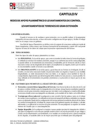 TOPOGRAFIA
GEODESIA Y TOPOGRAFÍA – I CICLO
ESCUELA TECNICA SUPERIOR – UNIDAD OPERATIVA 67
ING. H. MIGUEL BAZÁN CENTURIÓN
CAPITULOIV
REDESDE APOYO PLANIMÉTRICOO LEVANTAMIENTOSDE CONTROL.
LEVANTAMIENTOSDE TERRENOSDE GRANEXTENSIÓN
1.00 GENERALIDADES.
Cuando el terreno es de mediana o gran extensión y no es posible realizar el levantamiento
topográfico de una sola estación, se hace necesario configurar una red que apoye y facilite el trabajo
tanto en el campo como en gabinete.
Una Red de Apoyo Planimétrico se define como elconjunto de estaciones unidas por medio de
líneas imaginarias o direcciones y que forman el armazón del levantamiento, a partir del cual puede
lograrse la toma de los datos de campo para la posterior representación del terreno.
2.00 TIPOS DEREDES
Entre los tipos de redes de apoyo planimétrico se tiene:
 LA POLIGONAL. Es la red de apoyo, que como su nombre lo indica tiene la forma de polígono,
es utilizada en terrenos de mediana extensión, aunque sise conforma una red de varias poligonales,
se puede utilizar en levantamiento de extensiones considerables, por la forma de cálculo se hace
necesario contar con las longitudes de los lados y la amplitud de sus ángulos, motivo por elcualno
es recomendable cuando el terreno esaccidentado.
 LA TRIANGULACIÓN. Es la red de apoyo, que la base de sus formas es el triángulo, de allí su
nombre, en esta red es necesario medir con precisión todos sus ángulos y respecto a sus medidas
longitudinales, se mide únicamente la base (un lado), o en algunos casos también la base de
comprobación, lógicamente que dicha longitud debe medirse lo más preciso y exacto posible. Es
muy utilizada en levantamientos de grandes extensiones y su precisión es mayor que la de una
poligonal.
3.00 FACTORES QUE INCIDEN EN LA SELECCIÓN DE LARED
 Extensión y características topográficas del terreno. Este factor incide en la elección de la red
de apoyo a utilizar debido a que la triangulación es la red que otorga buenos resultados cuando los
terrenos son de gran extensión; mientas que por otro lado con la poligonal se tendría dificultades
en terrenos donde existe una topografía accidentada, ya la medida de los lados sería dificultoso.
 Ventajas que ofrece cada red. La poligonal es más versátil y fácil de aplicar, tanto en el trabajo
de campocomo engabinete,yes utilizadaenterrenos detopografíadellanaa onduladayen algunos
casos accidentada, donde por la configuración delterreno permita la medición directa de los lados;
en cambio la triangulación, eltrabajo de campocomo el de gabinete requiere de trabajos y cálculos
adicionales y su aplicación es terrenos de gran extensión. En una poligonal se requiere un menor
número de visuales que e n unatriangulación.
 Equipo disponible. En la poligonal se requiere menos equipo que para la triangulación, debido a
que para la poligonal se necesita por ejemplo medir la baso con mucha precisión, lo que obliga a
contar con un dinamómetro, un termómetro, sies medida con wincha de acero y para la medición
de los ángulos, el teodolito debe ser de mayor precisión que el utilizado para una poligonal.
 