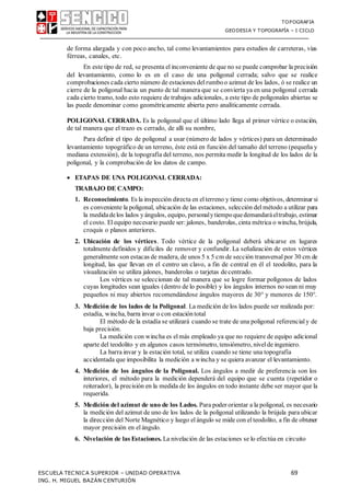 TOPOGRAFIA
GEODESIA Y TOPOGRAFÍA – I CICLO
ESCUELA TECNICA SUPERIOR – UNIDAD OPERATIVA 69
ING. H. MIGUEL BAZÁN CENTURIÓN
de forma alargada y con poco ancho, tal como levantamientos para estudios de carreteras, vías
férreas, canales, etc.
En este tipo de red, se presenta el inconveniente de que no se puede comprobar la precisión
del levantamiento, como lo es en el caso de una poligonal cerrada; salvo que se realice
comprobaciones cada cierto número de estaciones del rumboo azimut de los lados, ó se realice un
cierre de la poligonal hacia un punto de tal manera que se convierta ya en una poligonal cerrada
cada cierto tramo, todo esto requiere de trabajos adicionales, a este tipo de poligonales abiertas se
las puede denominar como geométricamente abierta pero analíticamente cerrada.
POLIGONAL CERRADA. Es la poligonal que el último lado llega al primer vértice o estación,
de tal manera que el trazo es cerrado, de allí su nombre,
Para definir el tipo de poligonal a usar (número de lados y vértices) para un determinado
levantamiento topográfico de un terreno, éste está en función del tamaño del terreno (pequeña y
mediana extensión), de la topografía del terreno, nos permita medir la longitud de los lados de la
poligonal, y la comprobación de los datos de campo.
 ETAPAS DE UNA POLIGONAL CERRADA:
TRABAJO DE CAMPO:
1. Reconocimiento. Es la inspección directa en elterreno y tiene como objetivos, determinar si
es conveniente la poligonal, ubicación de las estaciones, selección del método a utilizar para
la medidadelos lados y ángulos, equipo, personalytiempoquedemandaráeltrabajo, estimar
el costo. El equipo necesario puede ser:jalones, banderolas, cinta métrica o wincha, brújula,
croquis o planos anteriores.
2. Ubicación de los vértices. Todo vértice de la poligonal deberá ubicarse en lugares
totalmente definidos y difíciles de remover y confundir. La señalización de estos vértices
generalmente son estacas de madera, de unos 5 x 5 cm de sección transversal por 30 cm de
longitud, las que llevan en el centro un clavo, a fin de central en él el teodolito, para la
visualización se utiliza jalones, banderolas o tarjetas decentrado.
Los vértices se seleccionan de tal manera que se logre formar polígonos de lados
cuyas longitudes sean iguales (dentro de lo posible) y los ángulos internos no sean ni muy
pequeños ni muy abiertos recomendándose ángulos mayores de 30 y menores de 150.
3. Medición de los lados de la Poligonal. La medición de los lados puede ser realizada por:
estadía, wincha, barra invar o con estación total
El método de la estadía se utilizará cuando se trate de una poligonal referencialy de
baja precisión.
La medición con wincha es elmás empleado ya que no requiere de equipo adicional
aparte del teodolito y en algunos casos termómetro, tensiómetro, nivelde ingeniero.
La barra invar y la estación total, se utiliza cuando se tiene una topografía
accidentada que imposibilita la medición a wincha y se quiera avanzar el levantamiento.
4. Medición de los ángulos de la Poligonal. Los ángulos a medir de preferencia son los
interiores, el método para la medición dependerá del equipo que se cuenta (repetidor o
reiterador), la precisión en la medida de los ángulos en todo instante debe ser mayor que la
requerida.
5. Medición del azimut de uno de los Lados. Para poder orientar a la poligonal, es necesario
la medición del azimut de uno de los lados de la poligonal utilizando la brújula para ubicar
la dirección del Norte Magnético y luego el ángulo se mide con el teodolito, a fin de obtener
mayor precisión en el ángulo.
6. Nivelación de las Estaciones. La nivelación de las estaciones se lo efectúa en circuito
 