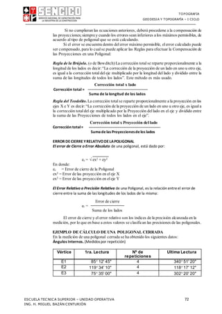TOPOGRAFIA
GEODESIA Y TOPOGRAFÍA – I CICLO
ESCUELA TECNICA SUPERIOR – UNIDAD OPERATIVA 72
ING. H. MIGUEL BAZÁN CENTURIÓN
Si no cumplieran las ecuaciones anteriores, deberá procederse a la compensación de
las proyecciones;siemprey cuando los errores sean inferiores a los máximos permisibles, de
acuerdo al tipo de poligonal que se está calculando.
Si el error se encuentra dentro delerror máximo permisible, elerror calculado puede
ser compensado, para lo cualse puede aplicar las Reglas para efectuar la Compensación de
las Proyecciones en una Poligonal:
Regla de la Brújula. (o de Bowditch) La corrección totalse reparte proporcionalmente a la
longitud de los lados es decir: “La corrección de la proyección de un lado en uno u otro eje,
es igual a la corrección totaldeleje multiplicado por la longitud del lado y dividido entre la
suma de las longitudes de todos los lados”. Este método es más usado.
Corrección total x lado
Corrección total =
Suma de la longitud de los lados
Regla del Teodolito. La corrección totalse reparte proporcionalmente a la proyección en los
ejes X e Y es decir:“La corrección de la proyección de un lado en uno u otro eje, es igual a
la corrección totaldel eje multiplicado por la Proyección dellado en el eje y dividido entre
la suma de las Proyecciones de todos los lados en el eje”.
Corrección total x Proyección del lado
Corrección total=
Suma delas Proyeccionesdelos lados
ERROR DE CIERRE YRELATIVODE LAPOLIGONAL
El error de Cierre o Error Absoluto de una poligonal, está dado por:
ec =  ex2 + ey2
En donde:
ec = Error de cierre de la Poligonal
ex2 = Error de las proyección en eleje X
ex2 = Error de las proyección en eleje Y
El Error Relativo o Precisión Relativa de una Poligonal, es la relación entreel errorde
cierreentre la suma de las longitudes de los lados de la misma:
Error de cierre
er =
Suma de los lados
El error de cierre y el error relativo son los índices de la precisión alcanzada en la
medición, por lo que en base a estos valores se clasifican las precisiones de las poligonales.
EJEMPLO DE CÁLCULO DE UNA POLIGONAL CERRADA
En la medición de una poligonal cerrada se ha obtenido los siguientes datos:
Ángulos Internos. (Medidospor repetición)
Vértice 1ra. Lectura Nº de
repeticiones
Ultima Lectura
E1 85 12' 45" 4 340 51' 20"
E2 119 34' 10" 4 118 17' 12"
E3 75 35' 00" 4 302 20' 20"
 